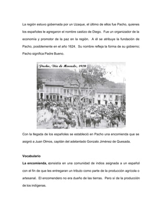 La región estuvo gobernada por un Uzaque, el último de ellos fue Pacho, quienes
los españoles le agregaron el nombre castizo de Diego. Fue un organizador de la
economía y promotor de la paz en la región. A él se atribuye la fundación de
Pacho, posiblemente en el año 1624. Su nombre refleja la forma de su gobierno;
Pacho significa Padre Bueno.
Con la llegada de los españoles se estableció en Pacho una encomienda que se
asignó a Juan Olmos, capitán del adelantado Gonzalo Jiménez de Quesada.
Vocabulario
La encomienda, consistía en una comunidad de indios asignada a un español
con el fin de que les entregaran un tributo como parte de la producción agrícola o
artesanal. El encomendero no era dueño de las tierras. Pero sí de la producción
de los indígenas.
 