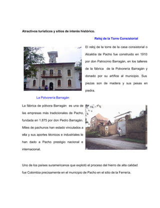Atractivos turísticos y sitios de interés histórico.
Reloj de la Torre Consistorial
El reloj de la torre de la casa consistorial o
Alcaldía de Pacho fue construido en 1910
por don Patrocinio Barragán, en los talleres
de la fábrica de la Polvorería Barragán y
donado por su artífice al municipio. Sus
piezas son de madera y sus pesas en
piedra.
La Polvorería Barragán
La fábrica de pólvora Barragán es una de
las empresas más tradicionales de Pacho,
fundada en 1.875 por don Pedro Barragán.
Miles de pachunos han estado vinculados a
ella y sus aportes técnicos e industriales le
han dado a Pacho prestigio nacional e
internacional.
Uno de los países suramericanos que explotó el proceso del hierro de alta calidad
fue Colombia precisamente en el municipio de Pacho en el sitio de la Ferrería.
 