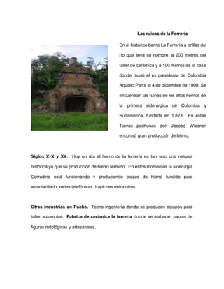 Las ruinas de la Ferrería
En el histórico barrio La Ferrería a orillas del
río que lleva su nombre, a 200 metros del
taller de cerámica y a 100 metros de la casa
donde murió el ex presidente de Colombia
Aquileo Parra el 4 de diciembre de 1900. Se
encuentran las ruinas de los altos hornos de
la primera siderúrgica de Colombia y
Sudamérica, fundada en 1.823. En estas
Tierras pachunas don Jacobo Wiesner
encontró gran producción de hierro.
Siglos XIX y XX. Hoy en día el horno de la ferrería es tan solo una reliquia
histórica ya que su producción de hierro termino. En estos momentos la siderurgia
Corradine está funcionando y produciendo piezas de hierro fundido para
alcantarillado, redes telefónicas, trapiches entre otros.
Otras industrias en Pacho. Tecno-ingeniería donde se producen equipos para
taller automotor. Fabrica de cerámica la ferrería donde se elaboran piezas de
figuras mitológicas y artesanales.
 