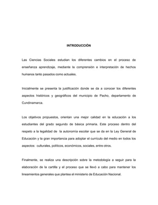 INTRODUCCIÓN
Las Ciencias Sociales estudian los diferentes cambios en el proceso de
enseñanza aprendizaje, mediante la comprensión e interpretación de hechos
humanos tanto pasados como actuales.
Inicialmente se presenta la justificación donde se da a conocer los diferentes
aspectos históricos y geográficos del municipio de Pacho, departamento de
Cundinamarca.
Los objetivos propuestos, orientan una mejor calidad en la educación a los
estudiantes del grado segundo de básica primaria. Este proceso dentro del
respeto a la legalidad de la autonomía escolar que se da en la Ley General de
Educación y la gran importancia para adoptar el currículo del medio en todos los
aspectos: culturales, políticos, económicos, sociales, entre otros.
Finalmente, se realiza una descripción sobre la metodología a seguir para la
elaboración de la cartilla y el proceso que se llevó a cabo para mantener los
lineamientos generales que plantea el ministerio de Educación Nacional.
 