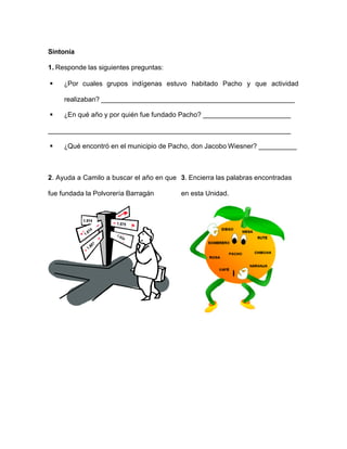 Sintonía
1. Responde las siguientes preguntas:
§ ¿Por cuales grupos indígenas estuvo habitado Pacho y que actividad
realizaban? ___________________________________________________
§ ¿En qué año y por quién fue fundado Pacho? _______________________
________________________________________________________________
§ ¿Qué encontró en el municipio de Pacho, don Jacobo Wiesner? __________
2. Ayuda a Camilo a buscar el año en que
fue fundada la Polvorería Barragán
3. Encierra las palabras encontradas
en esta Unidad.
 