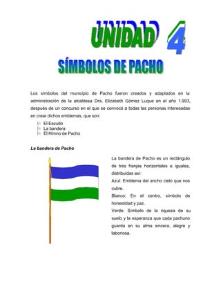 Los símbolos del municipio de Pacho fueron creados y adaptados en la
administración de la alcaldesa Dra. Elizabeth Gómez Luque en el año 1.993,
después de un concurso en el que se convocó a todas las personas interesadas
en crear dichos emblemas, que son:
O El Escudo
O La bandera
O El Himno de Pacho
La bandera de Pacho
La bandera de Pacho es un rectángulo
de tres franjas horizontales e iguales,
distribuidas así:
Azul: Emblema del ancho cielo que nos
cubre.
Blanco: En el centro, símbolo de
honestidad y paz.
Verde: Símbolo de la riqueza de su
suelo y la esperanza que cada pachuno
guarda en su alma sincera, alegre y
laboriosa.
 