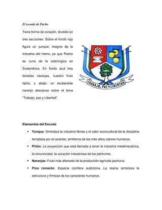 El escudo de Pacho
Tiene forma de corazón, dividido en
tres secciones: Sobre el fondo rojo
figura un yunque, insignia de la
industria del hierro, ya que Pacho
es cuna de la siderúrgica en
Sudamérica. En fondo azul tres
doradas naranjas, nuestro fruto
típico, y abajo, un exuberante
naranjo descansa sobre el lema
“Trabajo, paz y Libertad”.
Elementos del Escudo
§ Yunque: Simboliza la industria férrea y el valor sociocultural de la disciplina
templada por el carácter, emblema de los más altos valores humanos.
§ Piñón: La proyección que está llamada a tener la industria metalmecánica,
la recursividad, la vocación industriosa de los pachunos.
§ Naranjas: Fruto más afamado de la producción agrícola pachuna.
§ Pino romerón: Especie conífera autóctona. La resina simboliza la
estructura y firmeza de los caracteres humanos.
 