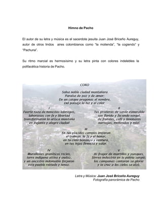 Himno de Pacho
El autor de su letra y música es el sacerdote jesuita Juan José Briceño Aureguy,
autor de otros lindos aires colombianos como “la molienda”, “la cogiendo” y
“Pachuna”.
Su ritmo marcial es hermosísimo y su letra pinta con colores indelebles la
polifacética historia de Pacho.
Letra y Música: Juan José Briceño Aureguy
Fotografía panorámica de Pacho
 