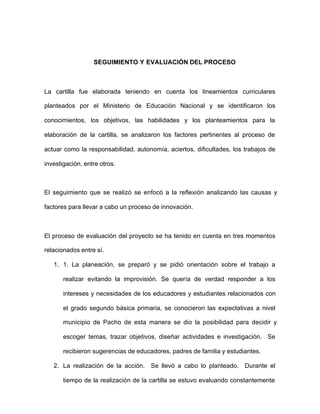 SEGUIMIENTO Y EVALUACIÓN DEL PROCESO
La cartilla fue elaborada teniendo en cuenta los lineamientos curriculares
planteados por el Ministerio de Educación Nacional y se identificaron los
conocimientos, los objetivos, las habilidades y los planteamientos para la
elaboración de la cartilla, se analizaron los factores pertinentes al proceso de
actuar como la responsabilidad, autonomía, aciertos, dificultades, los trabajos de
investigación, entre otros.
El seguimiento que se realizó se enfocó a la reflexión analizando las causas y
factores para llevar a cabo un proceso de innovación.
El proceso de evaluación del proyecto se ha tenido en cuenta en tres momentos
relacionados entre sí.
1. 1. La planeación, se preparó y se pidió orientación sobre el trabajo a
realizar evitando la improvisión. Se quería de verdad responder a los
intereses y necesidades de los educadores y estudiantes relacionados con
el grado segundo básica primaria, se conocieron las expectativas a nivel
municipio de Pacho de esta manera se dio la posibilidad para decidir y
escoger temas, trazar objetivos, diseñar actividades e investigación. Se
recibieron sugerencias de educadores, padres de familia y estudiantes.
2. La realización de la acción. Se llevó a cabo lo planteado. Durante el
tiempo de la realización de la cartilla se estuvo evaluando constantemente
 