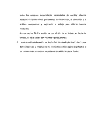 todos los procesos desarrollando capacidades de cambiar algunos
aspectos o suprimir otros, posibilitando la observación, la valoración y el
análisis, comparando y mejorando el trabajo para obtener buenos
resultados.
Aunque no fue fácil la acción ya que el sitio de mi trabajo es bastante
retirado, se llevó a cabo con voluntad y perseverancia.
3. La culminación de la acción, se llevó a feliz término lo planteado dando una
demostración de la importancia del resultado dando un aporte significativo a
las comunidades educativas especialmente del Municipio de Pacho.
 