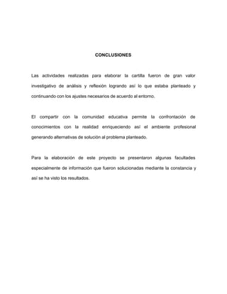 CONCLUSIONES
Las actividades realizadas para elaborar la cartilla fueron de gran valor
investigativo de análisis y reflexión logrando así lo que estaba planteado y
continuando con los ajustes necesarios de acuerdo al entorno.
El compartir con la comunidad educativa permite la confrontación de
conocimientos con la realidad enriqueciendo así el ambiente profesional
generando alternativas de solución al problema planteado.
Para la elaboración de este proyecto se presentaron algunas facultades
especialmente de información que fueron solucionadas mediante la constancia y
así se ha visto los resultados.
 