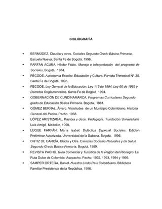 BIBLIOGRAFÍA
§ BERMÚDEZ, Claudia y otros. Sociales Segundo Grado Básica Primaria,
Escuela Nueva, Santa Fe de Bogotá, 1996.
§ FARFÁN ACUÑA, Héctor Fabio. Manejo e Interpretación del programa de
Sociales, Bogotá, 1984.
§ FECODE. Autonomía Escolar. Educación y Cultura. Revista Trimestral Nº 35.
Santa Fe de Bogotá, 1995.
§ FECODE. Ley General de la Educación, Ley 115 de 1994, Ley 60 de 1963 y
Decretos Reglamentarios. Santa Fe de Bogotá, 1994.
§ GOBERNACIÓN DE CUNDINAMARCA. Programas Curriculares Segundo
grado de Educación Básica Primaria. Bogotá, 1981.
§ GÓMEZ BERNAL, Álvaro. Vicisitudes de un Municipio Colombiano. Historia
General del Pacho. Pacho, 1968.
§ LÓPEZ ARISTIZABAL, Pastora y otros. Pedagogía. Fundación Universitaria
Luis Amigó, Medellín, 1990.
§ LUQUE FARFÁN, María Isabel. Didáctica Especial Sociales. Edición
Preliminar Autorizada. Universidad de la Sabana. Bogotá, 1996.
§ ORTIZ DE GARCÍA, Gladis y Otra. Ciencias Sociales Naturales y de Salud
Segundo Grado Básica Primaria. Bogotá, 1989.
§ REVISTA PACHO. Guía Comercial y Turística de la Región del Rionegro. La
Ruta Dulce de Colombia. Asopacho. Pacho, 1992, 1993, 1994 y 1995.
§ SAMPER ORTEGA, Daniel. Nuestro Lindo País Colombiano. Biblioteca
Familiar Presidencia de la República, 1996.
 
