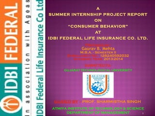 1
GUIDED BY :- PROF. SHARMISTHA SINGH
ATMIYA INSTITUTE OF TECHNOLOGY & SCIENCE
DEPARTMENT OF MANAGEMENT
A
SUMMER INTERNSHIP PROJECT REPORT
ON
“CONSUMER BEHAVIOR”
AT
IDBI FEDERAL LIFE INSURANCE CO. LTD.
Prepared by:-
Gaurav B. Mehta
M.B.A. - Semester II
Enrollment No.: 128240592032
Academic Year: 2013-2014
SUBMITTED TO:-
GUJARAT TECHNOLOGICAL UNIVERSITY
 