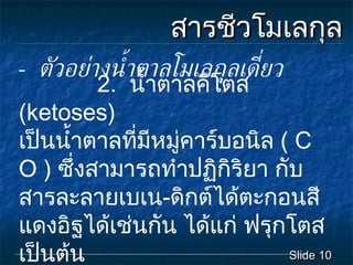 สารชีวโมเลกุล -  ตัวอย่างน้ำตาลโมเลกุลเดี่ยว Slide  2.  น้ำตาลคีโตส  ( ketoses )  เปนน้ำตาลที่มีหมูคาร์บอนิล  (  C O  )  ซึ่งสามารถทําปฏิกิริยา กับ   สารละลายเบเน - ดิกตไดตะกอนสีแดงอิฐไดเชนกัน ไดแก ฟรุกโตส เปนตน 