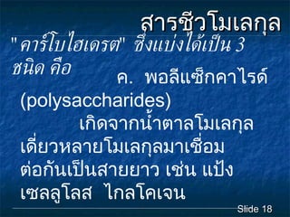 สารชีวโมเลกุล Slide  ค .  พอลีแซ็กคาไรด  ( polysaccharides )    เกิดจากน้ำตาลโมเลกุลเดี่ยวหลายโมเลกุลมาเชื่อมตอกันเปนสายยาว   เชน แปง เซลลูโลส  ไกลโคเจน " คารโบไฮเดรต "  ซึ่งแบงไดเปน  3   ชนิด คือ 