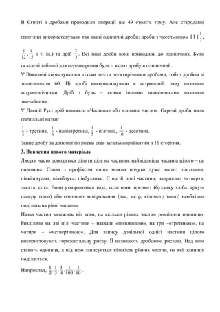 В Єгипті з дробами проводили операції ще 49 століть тому. Але стародавні
1
2

єгиптяни використовували так звані одиничні дроби: дроби з чисельником 11 ( ,
1 1
2
,
і т. ін.) та дріб . Всі інші дроби вони приводили до одиничних. Були
12 15
3

складені таблиці для перетворення будь – якого дробу в одиничний.
У Вавилоні користувалися тільки шести десятирічними дробами, тобто дробом зі
знаменником 60. Ці дробі використовували в астрономії, тому називали
астрономічними. Дріб з будь – якими іншими знаменниками називали
звичайними.
У Давній Русі дріб називали «Частина» або «ломане число». Окремі дроби мали
спеціальні назви:
1
1
1
1
- третина,
- напівтретина, - п’ятина,
- десятина.
3
6
5
10

Запис дробу за допомогою риски став загальноприйнятим з 16 сторіччя.
3. Вивчення нового матеріалу
Людям часто доводиться ділити ціле на частини. найвідоміша частина цілого – це
половина. Слова з префіксом «пів» можна почути дуже часто: півгодини,
півкілограма, півяблука, півбуханки. Є ще й інші частини, наприклад четверта,
десята, сота. Вони утворюються тоді, коли один предмет (буханку хліба. аркуш
паперу тощо) або одиницю вимірювання (час, метр, кілометр тощо) необхідно
поділить на рівні частини.
Назва частин залежить від того, на скільки рівних частин розділили одиницю.
Розділили на дві цілі частини – назвали «половиною», на три –«третиною», на
чотири – «четвертиною». Для запису довільної однієї частини цілого
використовують горизонтальну риску. ЇЇ називають дробовою рискою. Над нею
ставить одиниця, а під нею записується кількість рівних частин, на які одиниця
поділяється.
Наприклад,

1 1 1 1
1
, , ,
,
2 3 4 100 10

.

 