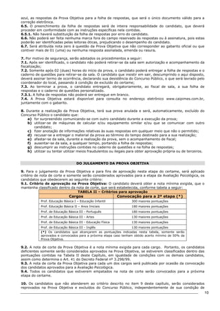 10 
azul, as respostas da Prova Objetiva para a folha de respostas, que será o único documento válido para a 
correção eletrônica. 
6.5. O preenchimento da folha de respostas será de inteira responsabilidade do candidato, que deverá 
proceder em conformidade com as instruções específicas nela contidas. 
6.5.1. Não haverá substituição da folha de respostas por erro do candidato. 
6.6. Não poderá ser feita nenhuma marca fora do campo reservado às respostas ou à assinatura, pois estas 
poderão ser identificadas pelas leitoras óticas, prejudicando o desempenho do candidato. 
6.7. Será atribuída nota zero à questão da Prova Objetiva que não corresponder ao gabarito oficial ou que 
contiver mais de 01 (uma) ou nenhuma resposta assinalada, emenda ou rasura. 
7. Por motivo de segurança, serão adotados os procedimentos a seguir: 
7.1. Após ser identificado, o candidato não poderá retirar-se da sala sem autorização e acompanhamento da 
fiscalização; 
7.2. Somente após 02 (duas) horas do início da prova, o candidato poderá entregar a folha de respostas e o 
caderno de questões para retirar-se da sala. O candidato que insistir em sair, descumprindo o aqui disposto, 
deverá assinar termo de ocorrência, declarando sua desistência do Concurso Público, o que será lavrado pelo 
coordenador do local, passando à condição de excluído do certame; 
7.3. Ao terminar a prova, o candidato entregará, obrigatoriamente, ao fiscal de sala, a sua folha de 
respostas e o caderno de questões personalizado. 
7.3.1. A folha de respostas não poderá ser entregue em branco. 
7.4. A Prova Objetiva estará disponível para consulta no endereço eletrônico www.caipimes.com.br, 
juntamente com o gabarito. 
8. Durante a realização da Prova Objetiva, terá sua prova anulada e será, automaticamente, excluído do 
Concurso Público o candidato que: 
a) for surpreendido comunicando-se com outro candidato durante a execução da prova; 
b) utilizar-se de máquinas de calcular e/ou equipamento similar e/ou que se comunicar com outro 
candidato; 
c) fizer anotação de informações relativas às suas respostas em qualquer meio que não o permitido; 
d) recusar-se a entregar o material da prova ao término do tempo destinado para a sua realização; 
e) afastar-se da sala, durante a realização da prova, sem o acompanhamento de fiscal; 
f) ausentar-se da sala, a qualquer tempo, portando a folha de respostas; 
g) descumprir as instruções contidas no caderno de questões e na folha de respostas; 
h) utilizar ou tentar utilizar meios fraudulentos ou ilegais para obter aprovação própria ou de terceiros. 
DO JULGAMENTO DA PROVA OBJETIVA 
9. Para o julgamento da Prova Objetiva e para fins de aprovação nesta etapa do certame, será aplicado 
critério de nota de corte e somente serão considerados aprovados para a etapa da Avaliação Psicológica, os 
candidatos que obedecerem ao seguinte critério: 
9.1. Critério de aprovação na Prova Objetiva: O candidato deverá obter a nota mínima exigida, que o 
mantenha classificado dentro da nota de corte, que será estabelecida, conforme tabela a seguir: 
TABELA II – Critérios para aprovação 
Cargos Convocação para a 2ª etapa (*) 
Prof. Educação Básica I – Educação Infantil 300 maiores pontuações 
Prof. Educação Básica II – Anos Iniciais 180 maiores pontuações 
Prof. de Educação Básica III - Português 180 maiores pontuações 
Prof. de Educação Básica III - Artes 130 maiores pontuações 
Prof. de Educação Básica III - Educação Física 130 maiores pontuações 
Prof. de Educação Básica III - Inglês 130 maiores pontuações 
(*) Os candidatos que alcançarem as pontuações indicadas nesta tabela, somente serão 
aprovados e convocados para a próxima etapa caso tenham obtido acerto mínimo de 50% da 
Prova Objetiva. 
9.2. A nota de corte da Prova Objetiva é a nota mínima exigida para cada cargo. Portanto, os candidatos 
deficientes somente serão considerados aprovados na Prova Objetiva, se estiverem classificados dentro das 
pontuações contidas na Tabela II deste Capítulo, em igualdade de condições com os demais candidatos, 
assim como determina o Art. 41 do Decreto Federal nº 3.298/99. 
9.3. A nota de corte da Prova Objetiva para cada um dos cargos será publicada por ocasião da convocação 
dos candidatos aprovados para a Avaliação Psicológica. 
9.4. Todos os candidatos que estiverem empatados na nota de corte serão convocados para a próxima 
etapa do certame. 
10. Os candidatos que não atenderem ao critério descrito no item 9 deste capítulo, serão considerados 
reprovados na Prova Objetiva e excluídos do Concurso Público, independentemente de sua condição de 
 