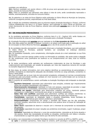 11 
candidato com deficiência. 
10.1. Nenhum candidato com acerto inferior a 50% da prova será aprovado para a próxima etapa, sendo 
assim, excluído do Concurso Público. 
10.2. Todos os candidatos que obtiverem nota inferior à nota de corte, serão considerados reprovados e 
estarão, automaticamente, excluídos do Concurso Público. 
11. Os gabaritos e as notas da Prova Objetiva serão publicados no Diário Oficial do Município de Campinas, 
conforme cronograma previsto, disponibilizado ao final deste Edital. 
12. A relação dos candidatos habilitados para as próximas etapas (Avaliação Psicológica e Títulos), conforme 
critérios estabelecidos nos itens 9 e 10 deste Capítulo, será publicada no Diário Oficial do Município, em 
ordem decrescente de nota da Prova Objetiva, estando esta publicação prevista para o dia 30 de outubro 
de 2014. 
IX – DA AVALIAÇÃO PSICOLÓGICA 
1. Os candidatos aprovados na Prova Objetiva, conforme itens 9 e 10 - Capítulo VIII, serão listados em 
ordem decrescente de notas da Prova Objetiva e convocados para a Avaliação Psicológica. 
2. A Avaliação Psicológica está prevista para ser realizada no dia 9 de novembro de 2014. 
2.1. Esta data poderá ser alterada a qualquer momento e só estará confirmada após a publicação do edital 
de convocação no Diário Oficial do Município, prevista para o dia 30 de outubro de 2014. 
3. Os candidatos deverão acompanhar a convocação oficial para a Avaliação Psicológica, que será publicada 
no Diário Oficial do Município, podendo também, ser consultada no endereço eletrônico 
www.caipimes.com.br. 
3.1. Os candidatos receberão, como complemento, informações através do e-mail cadastrado na sua ficha 
de inscrição. 
3.2. O envio do e-mail tem apenas caráter auxiliar na informação ao candidato, não sendo aceita a alegação 
do não recebimento como justificativa de ausência ou do comparecimento em data, local ou horários 
incorretos. 
4. Os testes psicológicos serão aplicados por profissionais credenciados da área de Psicologia e este 
credenciamento será explicitado, por ocasião da aplicação, por meio dos respectivos números de inscrição 
no Conselho Regional de Psicologia. 
5. Esta etapa, de caráter eliminatório, tem como objetivo identificar as características de personalidade e 
aptidões necessárias ao desempenho adequado das atividades inerentes ao cargo pleiteado, constantes no 
Anexo I deste Edital. 
5.1. Essa verificação dar-se-á por meio de instrumental competente, embasado em normas e procedimentos 
reconhecidos pela comunidade científica, validado em nível nacional e em conformidade com as normas do 
Conselho Federal de Psicologia. 
5.2. O conjunto de características a serem verificadas na Avaliação Psicológica está embasado na descrição 
a seguir: 
- Equilíbrio Emocional: capacidade para administrar suas emoções, evitando agir impulsivamente 
diante das situações interpessoais e de trabalho; 
- Relacionamento interpessoal: habilidade no trato com pessoas; capacidade de perceber e reagir 
adequadamente às necessidades, sentimentos e comportamentos dos outros; 
- Trabalho em equipe: capacidade para desenvolver trabalhos em grupo, mantendo postura 
participativa e colaboradora, contribuindo para atingir os resultados estabelecidos; 
- Saber lidar com conflitos: capacidade para administrar conflitos que estejam interferindo no 
trabalho e/ou nos relacionamentos, estabelecendo alternativas de ações para resolvê-los; 
- Flexibilidade: capacidade de adaptação rápida a situações inesperadas, tendo facilidade de 
encontrar novas alternativas para resolver problemas e adversidades; 
- Responsabilidade: compromisso em atingir o resultado das tarefas que lhe são atribuídas, 
buscando soluções, assumindo erros e demonstrando uma postura ativa na busca de realização de 
seu trabalho; 
- Saber Ouvir: capacidade de observar e escutar com o interesse de compreender as necessidades 
das pessoas; 
- Criatividade: capacidade de propor soluções aos problemas encontrados, sugerir mudanças, propor 
novas idéias; 
- Iniciativa: capacidade de influenciar o curso dos acontecimentos, colocando-se de forma atuante e 
não passiva, diante das necessidades de tarefas ou situações, contribuindo com idéias e soluções, 
empreendendo ou sugerindo ações mesmo que não tenha lhe sido solicitado. 
6. A análise a ser empreendida na Avaliação Psicológica resultará no conceito de APTO ou INAPTO, sendo: 
a) apto: o candidato apresentou, nesta etapa do certame, perfil psicológico compatível com o perfil 
 