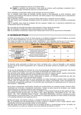 12 
psicológico profissional, descrito no presente Edital; 
b) inapto: o candidato não apresentou, nesta etapa do certame, perfil psicológico compatível com o 
perfil psicológico profissional, descrito no presente Edital. 
7. Os candidatos considerados inaptos serão excluídos do Concurso Público. 
7.1. A inaptidão nessa etapa de avaliação significa apenas a não-adequação ao perfil solicitado, neste 
momento, pela Prefeitura Municipal de Campinas, não tendo qualquer outra implicação para a vida pessoal e 
profissional do candidato. 
7.2. A inaptidão, quando ocorrer, produzirá efeitos apenas para o presente Concurso Público. 
7.3. Não haverá outra Avaliação Psicológica dentro do presente certame, para os candidatos considerados 
inaptos. 
7.4. A inaptidão nessa etapa de avaliação não tem qualquer relação com a experiência profissional e/ou 
conhecimento técnico do candidato. 
8. O resultado da Avaliação Psicológica será publicado no Diário Oficial do Município. 
8.1. Os candidatos considerados aptos serão listados em ordem alfabética. 
8.2. Os candidatos considerados inaptos serão listados pelo número de seu documento de identidade. 
X - DA PROVA DE TÍTULOS 
1. Serão convocados para a Prova de Títulos apenas os candidatos habilitados na Prova Objetiva, de acordo 
com os critérios estabelecidos nos itens 9 e 10 do Capítulo VIII deste Edital. 
2. A etapa da análise dos títulos terá caráter classificatório, com valoração máxima de 1,5 (um inteiro e 
cinco décimos) pontos, em conformidade com os critérios de valores determinados na tabela abaixo: 
TABELA III – Prova de Títulos 
DENOMINAÇÃO DOCUMENTO 
Nº MÁXIMO DE 
TÍTULOS 
PONTUAÇÃO DE 
CADA TÍTULO 
Curso concluído de Pós- 
Graduação "Stricto Sensu" em 
nível de Mestrado em 
Educação 
Fotocópia autenticada do diploma 
devidamente registrado ou 
declaração/certificado de conclusão 
do curso, acompanhado do 
respectivo histórico escolar ou ata 
de defesa da tese/dissertação 
01 0,5 
Curso concluído de Pós- 
Graduação "Stricto Sensu" em 
nível de Doutorado em 
Educação. 
01 1,0 
TOTAL 02 1,5 
3. Somente serão pontuados os títulos que forem correlatos com a área da Educação e que guardem 
estreito vínculo de ordem programática com a natureza da atividade inerente ao trabalho que o candidato 
irá realizar. 
4. No caso de declaração de conclusão de curso de pós-graduação (Mestrado e/ou Doutorado), esta deverá 
conter a data de conclusão do curso e a aprovação da dissertação e/ou defesa de tese. 
4.1. Somente serão válidos, para efeito de contagem dos títulos de mestre e doutor, aqueles reconhecidos 
pela Coordenação de Aperfeiçoamento de Pessoal de Nível Superior - CAPES/MEC. 
4.2. Somente serão analisados os títulos relacionados no quadro, em fotocópia autenticada que não será 
devolvida, mesmo após o encerramento deste certame. 
4.3. Os certificados de conclusão de cursos expedidos em língua estrangeira somente serão considerados 
quando, além de traduzidos para a Língua Portuguesa por tradutor juramentado, forem reconhecidos por 
universidade devidamente qualificada e reconhecida pela Coordenação de Aperfeiçoamento de Pessoal de 
Nível Superior - CAPES/MEC. 
5. Os títulos, devidamente autenticados, deverão ser acondicionados em envelope lacrado, tamanho ofício, 
identificado por formulário, devidamente preenchido e colado na parte externa do envelope, cujo modelo 
estará disponível no endereço eletrônico www.caipimes.com.br. 
5.1. O candidato deverá enviar esse envelope via SEDEX, à Universidade Municipal de São Caetano do Sul – 
aos cuidados do Setor de Concursos - Av. Goiás, 3.400 – Bairro Barcelona - São Caetano do Sul – SP - CEP: 
09595 – 051 - REF. CAMPINAS/ PROVA TÍTULOS – CONCURSO PROFESSOR, conforme cronograma previsto 
disponibilizado ao final deste Edital, a ser confirmado em publicação específica em Diário Oficial do Município 
e no endereço eletrônico www.caipimes.com.br . 
6. Não será aceita, sob qualquer pretexto, a entrega de títulos fora do período determinado. 
6.1. Os candidatos que não apresentarem os títulos, conforme o disposto no item 5 deste capítulo, serão 
classificados somente pela pontuação obtida na Prova Objetiva. 
6.2. Não serão aceitos títulos entregues fora do envelope lacrado ou encaminhados via fax, via postal, via 
correio eletrônico, ou ainda, por qualquer outro meio diferente do descrito no item 5. 
 