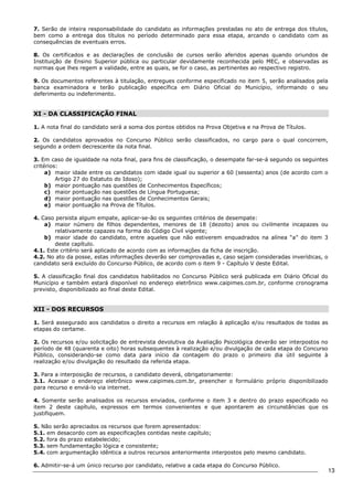 13 
7. Serão de inteira responsabilidade do candidato as informações prestadas no ato de entrega dos títulos, 
bem como a entrega dos títulos no período determinado para essa etapa, arcando o candidato com as 
consequências de eventuais erros. 
8. Os certificados e as declarações de conclusão de cursos serão aferidos apenas quando oriundos de 
Instituição de Ensino Superior pública ou particular devidamente reconhecida pelo MEC, e observadas as 
normas que lhes regem a validade, entre as quais, se for o caso, as pertinentes ao respectivo registro. 
9. Os documentos referentes à titulação, entregues conforme especificado no item 5, serão analisados pela 
banca examinadora e terão publicação específica em Diário Oficial do Município, informando o seu 
deferimento ou indeferimento. 
XI - DA CLASSIFICAÇÃO FINAL 
1. A nota final do candidato será a soma dos pontos obtidos na Prova Objetiva e na Prova de Títulos. 
2. Os candidatos aprovados no Concurso Público serão classificados, no cargo para o qual concorrem, 
segundo a ordem decrescente da nota final. 
3. Em caso de igualdade na nota final, para fins de classificação, o desempate far-se-á segundo os seguintes 
critérios: 
a) maior idade entre os candidatos com idade igual ou superior a 60 (sessenta) anos (de acordo com o 
Artigo 27 do Estatuto do Idoso); 
b) maior pontuação nas questões de Conhecimentos Específicos; 
c) maior pontuação nas questões de Língua Portuguesa; 
d) maior pontuação nas questões de Conhecimentos Gerais; 
e) maior pontuação na Prova de Títulos. 
4. Caso persista algum empate, aplicar-se-ão os seguintes critérios de desempate: 
a) maior número de filhos dependentes, menores de 18 (dezoito) anos ou civilmente incapazes ou 
relativamente capazes na forma do Código Civil vigente; 
b) maior idade do candidato, entre aqueles que não estiverem enquadrados na alínea “a” do item 3 
deste capítulo. 
4.1. Este critério será aplicado de acordo com as informações da ficha de inscrição. 
4.2. No ato da posse, estas informações deverão ser comprovadas e, caso sejam consideradas inverídicas, o 
candidato será excluído do Concurso Público, de acordo com o item 9 - Capítulo V deste Edital. 
5. A classificação final dos candidatos habilitados no Concurso Público será publicada em Diário Oficial do 
Município e também estará disponível no endereço eletrônico www.caipimes.com.br, conforme cronograma 
previsto, disponibilizado ao final deste Edital. 
XII - DOS RECURSOS 
1. Será assegurado aos candidatos o direito a recursos em relação à aplicação e/ou resultados de todas as 
etapas do certame. 
2. Os recursos e/ou solicitação de entrevista devolutiva da Avaliação Psicológica deverão ser interpostos no 
período de 48 (quarenta e oito) horas subsequentes à realização e/ou divulgação de cada etapa do Concurso 
Público, considerando-se como data para início da contagem do prazo o primeiro dia útil seguinte à 
realização e/ou divulgação do resultado da referida etapa. 
3. Para a interposição de recursos, o candidato deverá, obrigatoriamente: 
3.1. Acessar o endereço eletrônico www.caipimes.com.br, preencher o formulário próprio disponibilizado 
para recurso e enviá-lo via internet. 
4. Somente serão analisados os recursos enviados, conforme o item 3 e dentro do prazo especificado no 
item 2 deste capítulo, expressos em termos convenientes e que apontarem as circunstâncias que os 
justifiquem. 
5. Não serão apreciados os recursos que forem apresentados: 
5.1. em desacordo com as especificações contidas neste capítulo; 
5.2. fora do prazo estabelecido; 
5.3. sem fundamentação lógica e consistente; 
5.4. com argumentação idêntica a outros recursos anteriormente interpostos pelo mesmo candidato. 
6. Admitir-se-á um único recurso por candidato, relativo a cada etapa do Concurso Público. 
 