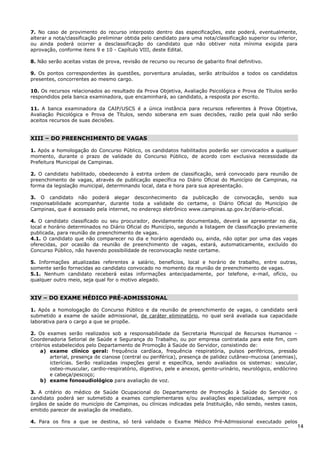 14 
7. No caso de provimento do recurso interposto dentro das especificações, este poderá, eventualmente, 
alterar a nota/classificação preliminar obtida pelo candidato para uma nota/classificação superior ou inferior, 
ou ainda poderá ocorrer a desclassificação do candidato que não obtiver nota mínima exigida para 
aprovação, conforme itens 9 e 10 - Capítulo VIII, deste Edital. 
8. Não serão aceitas vistas de prova, revisão de recurso ou recurso de gabarito final definitivo. 
9. Os pontos correspondentes às questões, porventura anuladas, serão atribuídos a todos os candidatos 
presentes, concorrentes ao mesmo cargo. 
10. Os recursos relacionados ao resultado da Prova Objetiva, Avaliação Psicológica e Prova de Títulos serão 
respondidos pela banca examinadora, que encaminhará, ao candidato, a resposta por escrito. 
11. A banca examinadora da CAIP/USCS é a única instância para recursos referentes à Prova Objetiva, 
Avaliação Psicológica e Prova de Títulos, sendo soberana em suas decisões, razão pela qual não serão 
aceitos recursos de suas decisões. 
XIII – DO PREENCHIMENTO DE VAGAS 
1. Após a homologação do Concurso Público, os candidatos habilitados poderão ser convocados a qualquer 
momento, durante o prazo de validade do Concurso Público, de acordo com exclusiva necessidade da 
Prefeitura Municipal de Campinas. 
2. O candidato habilitado, obedecendo à estrita ordem de classificação, será convocado para reunião de 
preenchimento de vagas, através de publicação específica no Diário Oficial do Município de Campinas, na 
forma da legislação municipal, determinando local, data e hora para sua apresentação. 
3. O candidato não poderá alegar desconhecimento da publicação de convocação, sendo sua 
responsabilidade acompanhar, durante toda a validade do certame, o Diário Oficial do Município de 
Campinas, que é acessado pela internet, no endereço eletrônico www.campinas.sp.gov.br/diario-oficial. 
4. O candidato classificado ou seu procurador, devidamente documentado, deverá se apresentar no dia, 
local e horário determinados no Diário Oficial do Município, segundo a listagem de classificação previamente 
publicada, para reunião de preenchimento de vagas. 
4.1. O candidato que não comparecer no dia e horário agendado ou, ainda, não optar por uma das vagas 
oferecidas, por ocasião da reunião de preenchimento de vagas, estará, automaticamente, excluído do 
Concurso Público, não havendo possibilidade de reconvocação neste certame. 
5. Informações atualizadas referentes a salário, benefícios, local e horário de trabalho, entre outras, 
somente serão fornecidas ao candidato convocado no momento da reunião de preenchimento de vagas. 
5.1. Nenhum candidato receberá estas informações antecipadamente, por telefone, e-mail, ofício, ou 
qualquer outro meio, seja qual for o motivo alegado. 
XIV – DO EXAME MÉDICO PRÉ-ADMISSIONAL 
1. Após a homologação do Concurso Público e da reunião de preenchimento de vagas, o candidato será 
submetido a exame de saúde admissional, de caráter eliminatório, no qual será avaliada sua capacidade 
laborativa para o cargo a que se propõe. 
2. Os exames serão realizados sob a responsabilidade da Secretaria Municipal de Recursos Humanos – 
Coordenadoria Setorial de Saúde e Segurança do Trabalho, ou por empresa contratada para este fim, com 
critérios estabelecidos pelo Departamento de Promoção à Saúde do Servidor, consistindo de: 
a) exame clínico geral: frequência cardíaca, frequência respiratória, pulsos periféricos, pressão 
arterial, presença de cianose (central ou periférica), presença de palidez cutâneo-mucosa (anemias), 
icterícias. Serão realizadas inspeções geral e específica, sendo avaliados os sistemas: vascular, 
osteo-muscular, cardio-respiratório, digestivo, pele e anexos, genito-urinário, neurológico, endócrino 
e cabeça/pescoço; 
b) exame fonoaudiológico para avaliação de voz. 
3. A critério do médico de Saúde Ocupacional do Departamento de Promoção à Saúde do Servidor, o 
candidato poderá ser submetido a exames complementares e/ou avaliações especializadas, sempre nos 
órgãos de saúde do município de Campinas, ou clínicas indicadas pela Instituição, não sendo, nestes casos, 
emitido parecer de avaliação de imediato. 
4. Para os fins a que se destina, só terá validade o Exame Médico Pré-Admissional executado pelos 
 