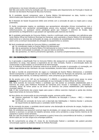 15 
profissionais e nos locais indicados ao candidato. 
4.1 Não será aceita nenhuma avaliação que não as solicitadas pelo Departamento de Promoção à Saúde do 
Servidor da Secretaria Municipal de Recursos Humanos. 
5. O candidato deverá comparecer para o Exame Médico Pré-Admissional na data, horário e local 
determinados pelo Departamento de Promoção à Saúde do Servidor. 
6. O Atestado de Saúde Ocupacional (ASO) será emitido com a conclusão de apto ou inapto para o cargo 
pretendido. 
7. Serão considerados inaptos os candidatos que apresentarem alterações clínicas incompatíveis com o 
cargo pleiteado e/ou apresentar psicopatologias graves e/ou qualquer patologia vocal, ou patologias 
osteomusculares, ou quaisquer outras patologias gerais que impeçam o exercício da função, seja 
parcialmente ou integralmente e que possam ser agravadas pelo exercício da mesma. 
8. O candidato participante do Concurso Público, inscrito e confirmado como candidato com deficiência pela 
Junta Médica Oficial da Prefeitura Municipal de Campinas, será submetido a Exame Médico Pré-Admissional, 
observando-se a natureza das atribuições do cargo, as condições de acessibilidade ao ambiente de trabalho, 
assim como a eventual necessidade da utilização de equipamentos ou acessos. 
9. Será considerado excluído do Concurso Público o candidato que: 
a) for considerado inapto no Exame Médico Pré-Admissional; 
b) não se apresentar ao Exame Médico Pré-Admissional no local e horário estabelecidos; 
c) não der continuidade à avaliação, em caso de retorno solicitado; 
d) não apresentar, no retorno previamente agendado, os exames complementares solicitados. 
XV - DA NOMEAÇÃO E POSSE 
1. A aprovação e classificação final no Concurso Público não asseguram ao candidato o direito de ingresso 
automático no cargo, mas apenas a expectativa de ser nele nomeado, ficando a concretização deste ato 
condicionada à oportunidade e à conveniência da Administração. 
1.1. A Prefeitura Municipal de Campinas reserva-se ao direito de proceder à convocação e à nomeação, em 
número que atenda ao seu interesse e às suas necessidades, durante toda a validade do certame. 
2. Após a reunião de preenchimento de vagas e a realização do Exame Médico Admissional, o candidato 
deverá acompanhar a publicação de sua nomeação no Diário Oficial do Município de Campinas, que poderá 
ser acessado pela internet, no endereço eletrônico: www.campinas.sp.gov.br/diario-oficial. 
3. De acordo com o Art. 29º da Lei Municipal nº 1.399/55, o candidato deverá tomar posse no prazo 
máximo de 15 (quinze) dias a partir da publicação de sua nomeação no Diário Oficial do Município. 
3.1. Será excluído do Concurso Público o candidato que não aceitar as condições estabelecidas para o 
exercício do cargo, pela Prefeitura Municipal de Campinas e/ou recusar a nomeação ou, consultado e 
nomeado, deixar de tomar posse ou de entrar em exercício nos prazos estabelecidos pela legislação 
municipal vigente. 
3.2. O não cumprimento dos prazos legais para posse e efetivo exercício implicará a perda dos direitos 
legais decorrentes do Concurso Público. 
4. Para efeitos de comprovação da documentação exigida, somente serão válidos: 
a) Diploma registrado no órgão competente (Ministério da Educação e Cultura – MEC) + Histórico 
Escolar; OU 
b) Certificado de conclusão de Curso com a descrição das Habilitações + Histórico Escolar + protocolo 
de requerimento do diploma para o candidato recém formado. 
5. No momento da posse, o candidato deverá assinar uma declaração de acúmulos de cargos, funções e/ou 
empregos públicos remunerados. 
5.1. Os candidatos que possuírem acúmulo legal de atividades, em cargos e/ou empregos públicos, deverão 
declarar o acúmulo e a jornada de trabalho semanal, tendo como somatória a carga horária máxima de 64 
(sessenta e quatro) horas semanais. 
5.2. Em caso de jornada superior a 64 (sessenta e quatro) horas e/ou concomitância de horário, o candidato 
deverá optar por um dos cargos e/ou empregos públicos. 
6. Em cumprimento ao artigo 37, inciso XI, da Constituição Federal o candidato não poderá perceber 
remuneração superior ao subsídio mensal do Prefeito Municipal. 
XVI - DAS DISPOSIÇÕES GERAIS 
 