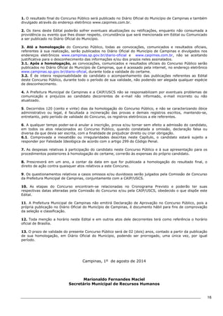 16 
1. O resultado final do Concurso Público será publicado no Diário Oficial do Município de Campinas e também 
divulgado através do endereço eletrônico www.caipimes.com.br. 
2. Os itens deste Edital poderão sofrer eventuais atualizações ou retificações, enquanto não consumada a 
providência ou evento que lhes disser respeito, circunstância que será mencionada em Edital ou Comunicado 
a ser publicado no Diário Oficial do Município. 
3. Até a homologação do Concurso Público, todas as convocações, comunicados e resultados oficiais, 
referentes à sua realização, serão publicados no Diário Oficial do Município de Campinas e divulgados nos 
endereços eletrônicos www.campinas.sp.gov.br/diario-oficial e www.caipimes.com.br, não se aceitando 
justificativa para o desconhecimento das informações e/ou dos prazos neles assinalados. 
3.1. Após a homologação, as convocações, comunicados e resultados oficiais do Concurso Público serão 
publicados no Diário Oficial do Município de Campinas, que é acessado pela internet, no endereço eletrônico 
www.campinas.sp.gov.br/diario-oficial, durante toda a validade do certame. 
3.2. É de inteira responsabilidade do candidato o acompanhamento das publicações referentes ao Edital 
deste Concurso Público, durante todo o período de sua validade, não podendo ser alegada qualquer espécie 
de desconhecimento. 
4. A Prefeitura Municipal de Campinas e a CAIP/USCS não se responsabilizam por eventuais problemas de 
comunicação e prejuízos ao candidato decorrentes de e-mail não informado, e-mail incorreto ou não 
atualizado. 
5. Decorridos 120 (cento e vinte) dias da homologação do Concurso Público, e não se caracterizando óbice 
administrativo ou legal, é facultada a incineração das provas e demais registros escritos, mantendo-se, 
entretanto, pelo período de validade do Concurso, os registros eletrônicos a ele referentes. 
6. A qualquer tempo poder-se-á anular a inscrição, prova e/ou tornar sem efeito a admissão do candidato, 
em todos os atos relacionados ao Concurso Público, quando constatada a omissão, declaração falsa ou 
diversa da que devia ser escrita, com a finalidade de prejudicar direito ou criar obrigação. 
6.1. Comprovada a inexatidão ou irregularidades descritas neste Capítulo, o candidato estará sujeito a 
responder por Falsidade Ideológica de acordo com o artigo 299 do Código Penal. 
7. As despesas relativas à participação do candidato neste Concurso Público e à sua apresentação para os 
procedimentos posteriores à homologação do certame, correrão às expensas do próprio candidato. 
8. Prescreverá em um ano, a contar da data em que for publicada a homologação do resultado final, o 
direito de ação contra quaisquer atos relativos a este Concurso. 
9. Os questionamentos relativos a casos omissos e/ou duvidosos serão julgados pela Comissão de Concurso 
da Prefeitura Municipal de Campinas, conjuntamente com a CAIP/USCS. 
10. As etapas do Concurso encontram-se relacionadas no Cronograma Previsto e poderão ter suas 
respectivas datas alteradas pela Comissão do Concurso e/ou pela CAIP/USCS, obedecido o que dispõe este 
Edital. 
11. A Prefeitura Municipal de Campinas não emitirá Declaração de Aprovação no Concurso Público, pois a 
própria publicação no Diário Oficial do Município de Campinas, é documento hábil para fins de comprovação 
da seleção e classificação. 
12. Toda menção a horário neste Edital e em outros atos dele decorrentes terá como referência o horário 
oficial de Brasília. 
13. O prazo de validade do presente Concurso Público será de 02 (dois) anos, contado a partir da publicação 
de sua homologação, em Diário Oficial do Município, podendo ser prorrogado, uma única vez, por igual 
período. 
Campinas, 1º de agosto de 2014 
Marionaldo Fernandes Maciel 
Secretário Municipal de Recursos Humanos 
 
