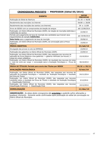 17 
CRONOGRAMA PREVISTO - PROFESSOR (Edital 05/2014) 
EVENTO DATAS 
PREVISTAS 
Publicação do Edital de Abertura 04, 05 e 06/08 
Recebimento das inscrições via Internet 04/08 a 28/08 
Recebimento das inscrições dos isentos (via Internet) 04 a 11/08 
Envio de SEDEX com os comprovantes de doação de sangue até 12/08/2014 
Publicação, em Diário Oficial do Município (DOM), da relação de inscrições deferidas e 
22/08/14 
indeferidas de isentos 
Período para pagamento de taxa de inscrição dos candidatos que tiveram seus 
requerimentos de isenção indeferidos até 29/08/2014 
Data limite para o pagamento da taxa de inscrição 29/08/14 
Publicação, em Diário Oficial do Município (DOM), da convocação para a Prova 
15/09/14 
Objetiva 
PROVA OBJETIVA 21/set/14 
Divulgação das provas no site da EMPRESA 23/09/14 
Publicação dos gabaritos no Diário Oficial do Município (DOM) 23/09/14 
Publicação, em Diário Oficial do Município (DOM), das respostas aos recursos de 
aplicação da Prova Objetiva e dos gabaritos + gabarito retificado (se houver) + 
15/10/2014 
notas em ordem alfabética 
Publicação, em Diário Oficial do Município (DOM), do resultado dos recursos de notas 
+ nota de corte por cargo + convocação para a Avaliação Psicológica e Prova de 
Títulos 
30/10/2014 
PROVA DE TÍTULOS: Período para envio dos Títulos por SEDEX 30/10 a 03/11 
AVALIAÇÃO PSICOLÓGICA 9/nov/14 
Publicação, em Diário Oficial do Município (DOM), das respostas aos recursos de 
aplicação da Avaliação Psicológica + resultado da Avaliação Psicológica + resultado 
24/11/2014 
da Prova de Títulos 
Publicação, em Diário Oficial do Município (DOM), das respostas aos recursos 
recebidos sobre a resultado da Prova de Títulos e resultado de Avaliação Psicológica 
+ Classificação Preliminar 
3/12/2014 
Publicação, em Diário Oficial do Município (DOM), das respostas aos recursos 
Classificação Preliminar + Classificação Final 10/12/2014 
HOMOLOGAÇÃO 11/dez/14 
OBSERVAÇÃO: As datas deste cronograma são previstas e poderão sofrer alterações a 
qualquer momento. Somente serão confirmadas após publicação do edital de convocação no 
Diário Oficial do Município. 
 