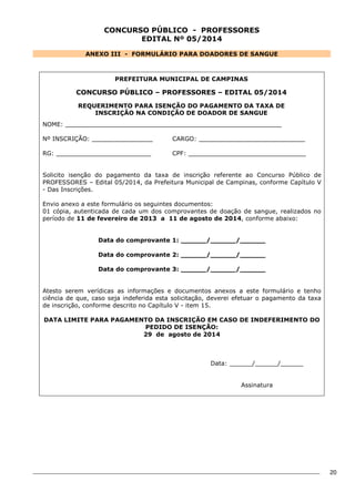 20 
CONCURSO PÚBLICO - PROFESSORES 
EDITAL Nº 05/2014 
ANEXO III - FORMULÁRIO PARA DOADORES DE SANGUE 
PREFEITURA MUNICIPAL DE CAMPINAS 
CONCURSO PÚBLICO – PROFESSORES – EDITAL 05/2014 
REQUERIMENTO PARA ISENÇÃO DO PAGAMENTO DA TAXA DE 
INSCRIÇÃO NA CONDIÇÃO DE DOADOR DE SANGUE 
NOME: _________________________________________________________ 
Nº INSCRIÇÃO: ________________ 
CARGO: ____________________________ 
RG: _________________________ 
CPF: _______________________________ 
Solicito isenção do pagamento da taxa de inscrição referente ao Concurso Público de 
PROFESSORES – Edital 05/2014, da Prefeitura Municipal de Campinas, conforme Capítulo V 
- Das Inscrições. 
Envio anexo a este formulário os seguintes documentos: 
01 cópia, autenticada de cada um dos comprovantes de doação de sangue, realizados no 
período de 11 de fevereiro de 2013 a 11 de agosto de 2014, conforme abaixo: 
Data do comprovante 1: ______/______/______ 
Data do comprovante 2: ______/______/______ 
Data do comprovante 3: ______/______/______ 
Atesto serem verídicas as informações e documentos anexos a este formulário e tenho 
ciência de que, caso seja indeferida esta solicitação, deverei efetuar o pagamento da taxa 
de inscrição, conforme descrito no Capítulo V - item 15. 
DATA LIMITE PARA PAGAMENTO DA INSCRIÇÃO EM CASO DE INDEFERIMENTO DO 
PEDIDO DE ISENÇÃO: 
29 de agosto de 2014 
Data: ______/______/______ 
Assinatura 
 