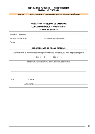 21 
CONCURSO PÚBLICO - PROFESSORES 
EDITAL Nº 05/2014 
ANEXO IV - REQUERIMENTO PARA CANDIDATOS COM DEFICIÊNCIA 
PREFEITURA MUNICIPAL DE CAMPINAS 
CONCURSO PÚBLICO – PROFESSORES 
EDITAL Nº 05/2014 
Nome do Candidato: ___________________________________________________________ 
Número de Inscrição:______________ Documento de Identidade:_____________________ 
Cargo: ______________________________________________________________________ 
REQUERIMENTO DE PROVA ESPECIAL 
Assinale com X no quadrado correspondente caso necessite, ou não, de prova especial 
Sim ( ) Não ( ) 
Escreva a seguir o tipo de prova especial necessária: 
__________________________________________________________________________ 
__________________________________________________________________________ 
Data: ______/______/ 2014. 
Assinatura:_____________________________________________________ 
 
