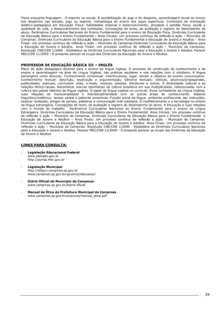 24 
Física enquanto linguagem. O esporte na escola. A sociabilização do jogo e do desporto, aprendizagem social no ensino 
dos desportos nas escolas, jogo ou esporte, metodologia do ensino dos jogos esportivos. Conteúdos de orientação 
didático-pedagógica em Educação Física: habilidades motoras e desenvolvimento, atividade e aptidão física, saúde e 
qualidade de vida, o desenvolvimento dos conteúdos. Concepções de texto, de avaliação e registro do desempenho do 
aluno. Parâmetros Curriculares Nacionais do Ensino Fundamental para o ensino de Educação Físca. Diretrizes Curriculares 
da Educação Básica para o Ensino Fundamental – Anos Iniciais: Um processo contínuo de reflexão e ação – Município de 
Campinas. Diretrizes Curriculares da Educação Básica para o Ensino Fundamental e Educação de Jovens e Adultos – Anos 
Finais: Um processo contínuo de reflexão e ação – Município de Campinas.Diretrizes Curriculares da Educação Básica para 
a Educação de Jovens e Adultos Anos Finais: Um processo contínuo de reflexão e ação – Município de Campinas. 
Resolução CNE/CEB 1/2000 - Estabelece as Diretrizes Curriculares Nacionais para a Educação e Jovens e Adultos. Parecer 
MEC/CEB 11/2000 - O presente parecer se ocupa das Diretrizes da Educação de Jovens e Adultos. 
PROFESSOR DE EDUCAÇÃO BÁSICA III – INGLÊS 
Plano de ação pedagógica docente para o ensino da língua inglesa. O processo de construção de conhecimento e de 
ensino e aprendizagem na área de Língua Inglesa, nas práticas escolares e nas relações com o cotidiano. A língua 
estrangeira como discurso. Conhecimento contextual: Interlocutores, lugar, tempo e objetivo do evento comunicativo. 
Conhecimento textual: descrição, explicação e argumentação. Gêneros textuais: notícias, anúncios/propagandas, 
publicidades, manuais, curriculum vitae, e-mails, músicas, poesias, literaturas e outros. A diversidade cultural e as 
relações étnico-raciais. Reconhecer marcas identitárias da cultura brasileira em sua multiplicidade, referenciadas com a 
cultura dos países falantes da língua inglesa. O papel da língua inglesa no currículo. Eixos norteadores da Língua Inglesa, 
suas relações de transversalidade e interdisciplinaridade com as outras áreas de conhecimento. Aspecto 
linguístico/sistêmico: tempo verbal e palavras conectivas. Função social da língua: ambiente profissional, dar instruções, 
explicar conteúdo, artigos de jornais, palestras e comunicação oral cotidiana. O multiletramento e a tecnologia no ensino 
da língua estrangeira. Concepções de texto, de avaliação e registro do desempenho do aluno. A Educação e suas relações 
com o mundo do trabalho. Parâmetros Curriculares Nacionais do Ensino Fundamental para o ensino de Língua 
Estrangeira. Diretrizes Curriculares da Educação Básica para o Ensino Fundamental Anos Iniciais: Um processo contínuo 
de reflexão e ação – Município de Campinas. Diretrizes Curriculares da Educação Básica para o Ensino Fundamental e 
Educação de Jovens e Adultos – Anos Finais: Um processo contínuo de reflexão e ação – Município de Campinas. 
Diretrizes Curriculares da Educação Básica para a Educação de Jovens e Adultos Anos Finais: Um processo contínuo de 
reflexão e ação – Município de Campinas. Resolução CNE/CEB 1/2000 - Estabelece as Diretrizes Curriculares Nacionais 
para a Educação e Jovens e Adultos. Parecer MEC/CEB 11/2000 - O presente parecer se ocupa das Diretrizes da Educação 
de Jovens e Adultos. 
LINKS PARA CONSULTA: 
- Legislação Educacional Federal 
www.planalto.gov.br 
http://portal.mec.gov.br 
- Legislação Municipal 
http://bibjuri.campinas.sp.gov.br 
www.campinas.sp.gov.br/governo/educacao/ 
- Diário Oficial do Município de Campinas 
www.campinas.sp.gov.br/diario-oficial 
- Manual de Ética da Prefeitura Municipal de Campinas 
www.campinas.sp.gov.br/arquivos/manual_etica.pdf 
