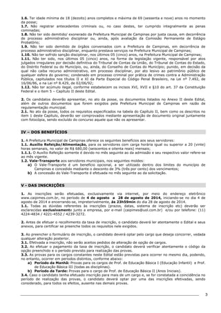 3 
1.6. Ter idade mínima de 18 (dezoito) anos completos e máxima de 69 (sessenta e nove) anos no momento 
da posse; 
1.7. Não registrar antecedentes criminais ou, no caso destes, ter cumprido integralmente as penas 
cominadas; 
1.8. Não ter sido demitido/ exonerado da Prefeitura Municipal de Campinas por justa causa, em decorrência 
de processo administrativo disciplinar ou, ainda, após avaliação da Comissão Permanente de Estágio 
Probatório; 
1.9. Não ter sido demitido de órgãos conveniados com a Prefeitura de Campinas, em decorrência de 
processo administrativo disciplinar, enquanto prestava serviços na Prefeitura Municipal de Campinas; 
1.10. Não ter sofrido sanção disciplinar, nos últimos 05 (cinco) anos, na Prefeitura Municipal de Campinas; 
1.11. Não ter sido, nos últimos 05 (cinco) anos, na forma da legislação vigente, responsável por atos 
julgados irregulares por decisão definitiva do Tribunal de Contas da União, do Tribunal de Contas do Estado, 
do Distrito Federal ou do Município, ou, ainda, do Conselho de Contas do Município; punido, em decisão da 
qual não caiba recurso administrativo, em processo disciplinar, por ato lesivo ao patrimônio público de 
qualquer esfera do governo; condenado em processo criminal por prática de crimes contra a Administração 
Pública, capitulados nos títulos II e XI da Parte Especial do Código Penal Brasileiro, na Lei nº 7.492, de 
16/06/86, e na Lei nº 8.429, de 02/06/92; 
1.12. Não ter acúmulo ilegal, conforme estabelecem os incisos XVI, XVII e §10 do art. 37 da Constituição 
Federal e o item 5 – Capítulo II deste Edital. 
2. Os candidatos deverão apresentar, no ato da posse, os documentos listados no Anexo II deste Edital, 
além de outros documentos que forem exigidos pela Prefeitura Municipal de Campinas em razão de 
regulamentação municipal. 
2.1. No ato da posse, todos os requisitos especificados na tabela do Capítulo II, bem como os descritos no 
item 1 deste Capítulo, deverão ser comprovados mediante apresentação de documento original juntamente 
com fotocópia, sendo excluído do concurso aquele que não os apresentar. 
IV – DOS BENEFÍCIOS 
1. A Prefeitura Municipal de Campinas oferece os seguintes benefícios aos seus servidores: 
1.1. Auxílio Refeição/Alimentação, para os servidores com carga horária igual ou superior a 20 (vinte) 
horas semanais, no valor de R$ 680,00 (seiscentos e oitenta reais) mensais; 
1.1.1. O Auxílio Refeição somente é devido no mês seguinte ao da admissão e seu respectivo valor refere-se 
ao mês vigente. 
1.2. Vale-Transporte aos servidores municipais, nos seguintes moldes: 
a) O Vale-Transporte é um benefício opcional, a ser utilizado dentro dos limites do município de 
Campinas e concedido mediante o desconto de 3% (três por cento) dos vencimentos; 
b) A concessão do Vale-Transporte é efetuada no mês seguinte ao da solicitação. 
V - DAS INSCRIÇÕES 
1. As inscrições serão efetuadas, exclusivamente via internet, por meio do endereço eletrônico 
www.caipimes.com.br, no período de 4 de agosto a 28 de agosto de 2014, iniciando-se no dia 4 de 
agosto de 2014 e encerrando-se, impreterivelmente, às 23h59min do dia 28 de agosto de 2014. 
1.1. Todas as dúvidas referentes às inscrições (prazos, datas, sistema de inscrição etc) deverão ser 
esclarecidas exclusivamente junto a empresa, por e-mail (caipimes@uol.com.br) e/ou por telefone: (11) 
4224-4834 / 4221-4552 / 4239-3272. 
2. Antes de efetuar o recolhimento da taxa de inscrição, o candidato deverá ler atentamente o Edital e seus 
anexos, para certificar se preenche todos os requisitos nele exigidos. 
3. Ao preencher o formulário de inscrição, o candidato deverá optar pelo cargo que deseja concorrer, vedada 
qualquer alteração posterior. 
3.1. Efetivada a inscrição, não serão aceitos pedidos de alteração de opção de cargos. 
3.2. Ao efetuar o pagamento da taxa de inscrição, o candidato deverá verificar atentamente o código da 
opção preenchido e o período previsto para realização das provas. 
3.3. As provas para os cargos constantes neste Edital estão previstas para ocorrer no mesmo dia, podendo, 
no entanto, ocorrer em períodos distintos, conforme abaixo: 
a) Período da Manhã: Provas para os cargos de Prof. de Educação Básica I (Educação Infantil) e Prof. 
de Educação Básica III (todas as disciplinas). 
b) Período da Tarde: Provas para o cargo de Prof. de Educação Básica II (Anos Iniciais). 
3.4. Caso o candidato tenha efetuado inscrição para mais de um cargo e, se for constatada a coincidência no 
período de realização das provas, o candidato deverá optar por uma das inscrições efetivadas, sendo 
considerado, para todos os efeitos, ausente nas demais provas. 
 