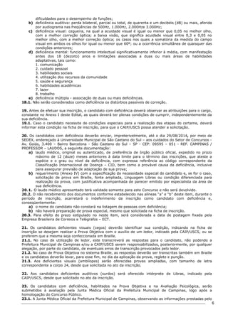 6 
dificuldades para o desempenho de funções; 
b) deficiência auditiva: perda bilateral, parcial ou total, de quarenta e um decibéis (dB) ou mais, aferida 
por audiograma nas freqüências de 500Hz, 1.000Hz, 2.000Hze 3.000Hz; 
c) deficiência visual: cegueira, na qual a acuidade visual é igual ou menor que 0,05 no melhor olho, 
com a melhor correção óptica; a baixa visão, que significa acuidade visual entre 0,3 e 0,05 no 
melhor olho, com a melhor correção óptica; os casos nos quais a somatória da medida do campo 
visual em ambos os olhos for igual ou menor que 60º; ou a ocorrência simultânea de quaisquer das 
condições anteriores; 
d) deficiência mental: funcionamento intelectual significativamente inferior à média, com manifestação 
antes dos 18 (dezoito) anos e limitações associadas a duas ou mais áreas de habilidades 
adaptativas, tais como: 
1. comunicação 
2. cuidado pessoal 
3. habilidades sociais 
4. utilização dos recursos da comunidade 
5. saúde e segurança 
6. habilidades acadêmicas 
7. lazer 
8. trabalho 
e) deficiência múltipla - associação de duas ou mais deficiências. 
18.1. Não serão considerados como deficiência os distúrbios passíveis de correção. 
19. Antes de efetuar sua inscrição, o candidato com deficiência deverá observar as atribuições para o cargo, 
constante no Anexo I deste Edital, as quais deverá ter plenas condições de cumprir, independentemente da 
sua deficiência. 
19.1. Caso o candidato necessite de condições especiais para a realização das etapas do certame, deverá 
informar esta condição na ficha de inscrição, para que o CAIP/USCS possa atender a solicitação. 
20. Os candidatos com deficiência deverão enviar, impreterivelmente, até o dia 29/08/2014, por meio de 
SEDEX, endereçado à Universidade Municipal de São Caetano do Sul – aos cuidados do Setor de Concursos - 
Av. Goiás, 3.400 – Bairro Barcelona - São Caetano do Sul – SP - CEP: 09595 – 051 - REF. CAMPINAS / 
PROFESSOR – LAUDOS, a seguinte documentação: 
a) laudo médico, original ou autenticado, de preferência de órgão público oficial, expedido no prazo 
máximo de 12 (doze) meses anteriores à data limite para o término das inscrições, que ateste a 
espécie e o grau ou nível da deficiência, com expressa referência ao código correspondente da 
Classificação Internacional de Doença – CID, bem como a provável causa da deficiência, inclusive 
para assegurar previsão de adaptação de sua prova; 
b) requerimento (Anexo IV) com a especificação da necessidade especial do candidato e, se for o caso, 
solicitação de prova em Braille, fonte ampliada, Linguagem Libras ou condição diferenciada para 
realização da prova, com justificativa acompanhada de parecer emitido por especialista da área de 
sua deficiência. 
20.1. O laudo médico apresentado terá validade somente para este Concurso e não será devolvido. 
20.2. O não recebimento dos documentos conforme estabelecido nas alíneas “a” e “b” deste item, durante o 
período de inscrição, acarretará o indeferimento da inscrição como candidato com deficiência e, 
conseqüentemente: 
a) o nome do candidato não constará na listagem de pessoas com deficiência; 
b) não haverá preparação de prova especial, mesmo que solicitada na ficha de inscrição. 
20.3. Para efeito do prazo estipulado no neste item, será considerada a data de postagem fixada pela 
Empresa Brasileira de Correios e Telégrafos – ECT. 
21. Os candidatos deficientes visuais (cegos) deverão identificar sua condição, indicando na ficha de 
inscrição se desejam realizar a Prova Objetiva com o auxílio de um ledor, indicado pela CAIP/USCS, ou se 
preferem que a mesma seja confeccionada em Braille. 
21.1. No caso de utilização de ledor, este transcreverá as respostas para o candidato, não podendo a 
Prefeitura Municipal de Campinas e/ou a CAIP/USCS serem responsabilizados, posteriormente, por qualquer 
alegação, por parte do candidato, de eventuais erros de transcrição provocados pelo ledor. 
21.2. No caso de Prova Objetiva no sistema Braille, as respostas deverão ser transcritas também em Braille 
e os candidatos deverão levar, para esse fim, no dia da aplicação da prova, reglete e punção. 
21.3. Aos deficientes visuais (amblíopes) serão oferecidas provas ampliadas, com tamanho de letra 
correspondente a corpo 24, desde que solicitada no ato da inscrição. 
22. Aos candidatos deficientes auditivos (surdos) será oferecido intérprete de Libras, indicado pela 
CAIP/USCS, desde que solicitado no ato da inscrição. 
23. Os candidatos com deficiência, habilitados na Prova Objetiva e na Avaliação Psicológica, serão 
submetidos à avaliação pela Junta Médica Oficial da Prefeitura Municipal de Campinas, logo após a 
homologação do Concurso Público. 
23.1. A Junta Médica Oficial da Prefeitura Municipal de Campinas, observando as informações prestadas pelo 
 