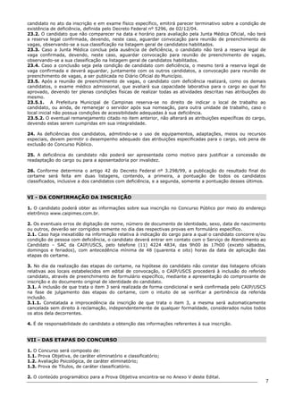 7 
candidato no ato da inscrição e em exame físico específico, emitirá parecer terminativo sobre a condição de 
existência de deficiência, definida pelo Decreto Federal nº 5296, de 02/12/04. 
23.2. O candidato que não comparecer na data e horário para avaliação pela Junta Médica Oficial, não terá 
a reserva legal confirmada, devendo, neste caso, aguardar convocação para reunião de preenchimento de 
vagas, observando-se a sua classificação na listagem geral de candidatos habilitados. 
23.3. Caso a Junta Médica conclua pela ausência de deficiência, o candidato não terá a reserva legal de 
vaga confirmada, devendo, neste caso, aguardar convocação para reunião de preenchimento de vagas, 
observando-se a sua classificação na listagem geral de candidatos habilitados. 
23.4. Caso a conclusão seja pela condição de candidato com deficiência, o mesmo terá a reserva legal de 
vaga confirmada e deverá aguardar, juntamente com os outros candidatos, a convocação para reunião de 
preenchimento de vagas, a ser publicada no Diário Oficial do Município. 
23.5. Após a reunião de preenchimento de vagas, o candidato com deficiência realizará, como os demais 
candidatos, o exame médico admissional, que avaliará sua capacidade laborativa para o cargo ao qual foi 
aprovado, devendo ter plenas condições físicas de realizar todas as atividades descritas nas atribuições do 
mesmo. 
23.5.1. A Prefeitura Municipal de Campinas reserva-se no direito de indicar o local de trabalho ao 
candidato, ou ainda, de remanejar o servidor após sua nomeação, para outra unidade de trabalho, caso o 
local inicial não possua condições de acessibilidade adequadas à sua deficiência. 
23.5.2. O eventual remanejamento citado no item anterior, não alterará as atribuições específicas do cargo, 
devendo estas serem cumpridas em sua integralidade. 
24. As deficiências dos candidatos, admitindo-se o uso de equipamentos, adaptações, meios ou recursos 
especiais, devem permitir o desempenho adequado das atribuições especificadas para o cargo, sob pena de 
exclusão do Concurso Público. 
25. A deficiência do candidato não poderá ser apresentada como motivo para justificar a concessão de 
readaptação do cargo ou para a aposentadoria por invalidez. 
26. Conforme determina o artigo 42 do Decreto Federal nº 3.298/99, a publicação do resultado final do 
certame será feita em duas listagens, contendo, a primeira, a pontuação de todos os candidatos 
classificados, inclusive a dos candidatos com deficiência, e a segunda, somente a pontuação desses últimos. 
VI - DA CONFIRMAÇÃO DA INSCRIÇÃO 
1. O candidato poderá obter as informações sobre sua inscrição no Concurso Público por meio do endereço 
eletrônico www.caipimes.com.br. 
2. Os eventuais erros de digitação de nome, número de documento de identidade, sexo, data de nascimento 
ou outros, deverão ser corrigidos somente no dia das respectivas provas em formulário específico. 
2.1. Caso haja inexatidão na informação relativa à indicação do cargo para a qual o candidato concorre e/ou 
condição de pessoa com deficiência, o candidato deverá entrar em contato com o Serviço de Atendimento ao 
Candidato – SAC da CAIP/USCS, pelo telefone (11) 4224 4834, das 9h00 às 17h00 (exceto sábados, 
domingos e feriados), com antecedência mínima de 48 (quarenta e oito) horas da data de aplicação das 
etapas do certame. 
3. No dia da realização das etapas do certame, na hipótese do candidato não constar das listagens oficiais 
relativas aos locais estabelecidos em edital de convocação, o CAIP/USCS procederá à inclusão do referido 
candidato, através de preenchimento de formulário específico, mediante a apresentação do comprovante de 
inscrição e do documento original de identidade do candidato. 
3.1. A inclusão de que trata o item 3 será realizada de forma condicional e será confirmada pelo CAIP/USCS 
na fase de julgamento das etapas do certame, com o intuito de se verificar a pertinência da referida 
inclusão. 
3.1.1. Constatada a improcedência da inscrição de que trata o item 3, a mesma será automaticamente 
cancelada sem direito à reclamação, independentemente de qualquer formalidade, considerados nulos todos 
os atos dela decorrentes. 
4. É de responsabilidade do candidato a obtenção das informações referentes à sua inscrição. 
VII - DAS ETAPAS DO CONCURSO 
1. O Concurso será composto de: 
1.1. Prova Objetiva, de caráter eliminatório e classificatório; 
1.2. Avaliação Psicológica, de caráter eliminatório; 
1.3. Prova de Títulos, de caráter classificatório. 
2. O conteúdo programático para a Prova Objetiva encontra-se no Anexo V deste Edital. 
 