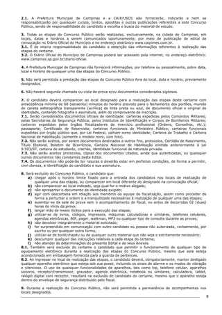 8 
2.1. A Prefeitura Municipal de Campinas e a CAIP/USCS não fornecerão, indicarão e nem se 
responsabilizarão por quaisquer cursos, textos, apostilas e outras publicações referentes a este Concurso 
Público, sendo de responsabilidade do candidato a escolha e busca do material de estudo. 
3. Todas as etapas do Concurso Público serão realizadas, exclusivamente, na cidade de Campinas, em 
locais, datas e horários a serem comunicados oportunamente, por meio de publicação de edital de 
convocação no Diário Oficial do Município e no endereço eletrônico www.caipimes.com.br. 
3.1. É de inteira responsabilidade do candidato a obtenção das informações referentes à realização das 
etapas do certame. 
3.2. O Diário Oficial do Município de Campinas poderá ser acessado pela internet, no endereço eletrônico: 
www.campinas.sp.gov.br/diario-oficial. 
4. A Prefeitura Municipal de Campinas não fornecerá informações, por telefone ou pessoalmente, sobre data, 
local e horário de qualquer uma das etapas do Concurso Público. 
5. Não será permitida a prestação das etapas do Concurso Público fora do local, data e horário, previamente 
designados. 
6. Não haverá segunda chamada ou vista de prova e/ou documentos considerados sigilosos. 
7. O candidato deverá comparecer ao local designado para a realização das etapas deste certame com 
antecedência mínima de 60 (sessenta) minutos do horário previsto para o fechamento dos portões, munido 
de caneta esferográfica transparente (acrílica) de tinta preta ou azul, de documento oficial e original de 
identidade, contendo fotografia e assinatura, além do comprovante de inscrição. 
7.1. Serão considerados documentos oficiais de identidade: carteiras expedidas pelos Comandos Militares; 
pelas Secretarias de Segurança Pública; pelos Institutos de Identificação e Corpos de Bombeiros Militares; 
carteiras expedidas pelos órgãos fiscalizadores de exercício profissional (Ordens, Conselhos, etc.); 
passaporte; Certificado de Reservista; carteiras funcionais do Ministério Público; carteiras funcionais 
expedidas por órgão público que, por Lei Federal, valham como identidade; Carteira de Trabalho e Carteira 
Nacional de Habilitação (somente o modelo novo, com foto). 
7.2. Não serão aceitos, por serem documentos destinados a outros fins, protocolos, Certidão de Nascimento, 
Título Eleitoral, Boletim de Ocorrência, Carteira Nacional de Habilitação emitida anteriormente à Lei 
9.503/97, carteira de estudante, crachás, identidade funcional de natureza privada. 
7.3. Não serão aceitos protocolos, cópias dos documentos citados, ainda que autenticadas, ou quaisquer 
outros documentos não constantes deste Edital. 
7.4. Os documentos não poderão ter rasuras e deverão estar em perfeitas condições, de forma a permitir, 
com clareza, a identificação do candidato e sua assinatura. 
8. Será excluído do Concurso Público, o candidato que: 
a) chegar após o horário limite fixado para a entrada dos candidatos nos locais de realização de 
qualquer uma das etapas, ou comparecer em local diferente do designado na convocação oficial; 
b) não comparecer ao local indicado, seja qual for o motivo alegado; 
c) não apresentar o documento de identidade exigido; 
d) agir com descortesia em relação aos membros da equipe de fiscalização, assim como proceder de 
forma a perturbar a ordem e a tranquilidade necessárias à realização de qualquer uma das etapas; 
e) ausentar-se da sala de prova sem o acompanhamento do fiscal, ou antes de decorridas 02 (duas) 
horas do início da prova; 
f) lançar mão de meios ilícitos para a execução das etapas; 
g) utilizar-se de livros, códigos, impressos, máquinas calculadoras e similares, telefones celulares, 
agendas eletrônicas, BIP, pager, walkman, MP3 ou qualquer tipo de consulta durante as provas; 
h) não devolver integralmente o material solicitado; 
i) for surpreendido em comunicação com outro candidato ou pessoa não autorizada, verbalmente, por 
escrito ou por qualquer outra forma; 
j) utilizar-se de boné/chapéu ou de qualquer outro material que não seja o estritamente necessário; 
k) descumprir qualquer das instruções relativas a cada etapa do certame; 
l) não atender às determinações do presente Edital e de seus Anexos. 
8.1. Também será excluído do certame o candidato que permitir o funcionamento de qualquer tipo de 
equipamento eletrônico durante a realização das etapas do Concurso Público, mesmo que este esteja 
acondicionado em embalagem fornecida para a guarda de pertences. 
8.2. Ao ingressar no local de realização das etapas, o candidato deverá, obrigatoriamente, manter desligado 
qualquer aparelho eletrônico que esteja sob sua posse, incluindo os sinais de alarme e os modos de vibração 
e silencioso. O uso de quaisquer funcionalidades de aparelhos, tais como bip, telefone celular, aparelhos 
sonoros, receptor/transmissor, gravador, agenda eletrônica, notebook ou similares, calculadora, tablet, 
relógio digital com receptor, resultará na exclusão do candidato do certame, mesmo que o aparelho esteja 
dentro do envelope de segurança distribuído pelo fiscal. 
9. Durante a realização do Concurso Público, não será permitida a permanência de acompanhantes nos 
locais designados. 
 
