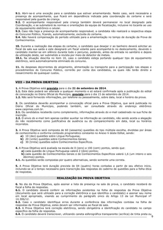 9 
9.1. Abrir-se-á uma exceção para a candidata que estiver amamentando. Neste caso, será necessária a 
presença de acompanhante, que ficará em dependência indicada pela coordenação do certame e será 
responsável pela guarda da criança. 
9.2. O acompanhante responsável pela criança também deverá permanecer no local designado pela 
Coordenação, e se submeterá às normas e orientações da equipe de fiscalização, inclusive no tocante ao uso 
de equipamento eletrônico e celular. 
9.3. Caso não haja a presença de acompanhante responsável, a candidata não realizará a respectiva etapa 
do Concurso Público, ficando, automaticamente, excluída do certame. 
9.4. Não haverá compensação do período utilizado para a amamentação no tempo de duração da Prova de 
Conhecimentos. 
10. Durante a realização das etapas do certame, o candidato que desejar ir ao banheiro deverá solicitar ao 
fiscal da sala sua saída e este designará um fiscal volante para acompanhá-lo no deslocamento, devendo o 
candidato manter-se em silêncio durante todo o percurso, podendo, antes da entrada no sanitário e depois 
da utilização deste, ser submetido a revista por meio de detector de metais. 
10.1. Na situação descrita no item 10, caso o candidato esteja portando qualquer tipo de equipamento 
eletrônico, será automaticamente eliminado do concurso. 
11. As despesas decorrentes de alojamento, alimentação ou transporte para a participação nas etapas e 
procedimentos do Concurso Público, correrão por conta dos candidatos, os quais não terão direito a 
ressarcimento de quaisquer custos. 
VIII – DA PROVA OBJETIVA 
1. A Prova Objetiva está prevista para o dia 21 de setembro de 2014. 
1.1. Esta data poderá ser alterada a qualquer momento e só estará confirmada após a publicação do edital 
de convocação no Diário Oficial do Município, prevista para o dia 15 de setembro de 2014. 
1.2. Não será fornecido informações, por telefone ou pessoalmente, sobre data, local e horário da prova. 
2. Os candidatos deverão acompanhar a convocação oficial para a Prova Objetiva, que será publicada no 
Diário Oficial do Município, podendo também, ser consultada através do endereço eletrônico 
www.caipimes.com.br. 
2.1. Os candidatos receberão como complemento, informações através do e-mail cadastrado na sua ficha de 
inscrição. 
2.2. O envio do e-mail tem apenas caráter auxiliar na informação ao candidato, não sendo aceita a alegação 
do não recebimento como justificativa de ausência ou do comparecimento em data, local ou horários 
incorretos. 
3. A Prova Objetiva será composta de 60 (sessenta) questões do tipo múltipla escolha, divididas por áreas 
de conhecimento e conforme conteúdo programático constante no Anexo V deste Edital, sendo: 
a) 10 (dez) questões sobre Língua Portuguesa; 
b) 20 (vinte) questões sobre Conhecimentos Gerais; 
c) 30 (trinta) questões sobre Conhecimentos Específicos. 
4. A Prova Objetiva será avaliada na escala de 0 (zero) a 100 (cem) pontos, sendo que: 
a) cada questão de Língua Portuguesa valerá 2 (dois) pontos; 
b) cada questão de Conhecimentos Gerais e de Conhecimentos Específicos valerá 1,6 (um inteiro e seis 
décimos) pontos. 
4.1. As questões serão compostas por quatro alternativas, sendo somente uma correta. 
5. A Prova Objetiva terá duração prevista de 04 (quatro) horas contadas a partir de seu efetivo início, 
incluindo-se aí o tempo necessário para transcrição das respostas do caderno de questões para a folha ótica 
de respostas. 
REALIZAÇÃO DA PROVA OBJETIVA 
6. No dia da Prova Objetiva, após assinar a lista de presença na sala de prova, o candidato receberá do 
fiscal a folha de respostas. 
6.1. O candidato deverá conferir as informações existentes na folha de respostas da Prova Objetiva 
(documento que será utilizado para a correção eletrônica e que identifica o candidato) e assinar seu nome 
em local apropriado, visando ao cumprimento do parágrafo único do Artigo 13 da Lei Municipal nº 
14.306/12. 
6.2. Caso o candidato identifique erros durante a conferência das informações contidas na folha de 
respostas da Prova Objetiva, estes devem ser informados ao fiscal de sala. 
6.3. A Prova Objetiva terá correção eletrônica, sendo obrigatória a identificação do candidato no campo 
específico da folha de respostas. 
6.4. O candidato deverá transcrever, utilizando caneta esferográfica transparente (acrílica) de tinta preta ou 
 
