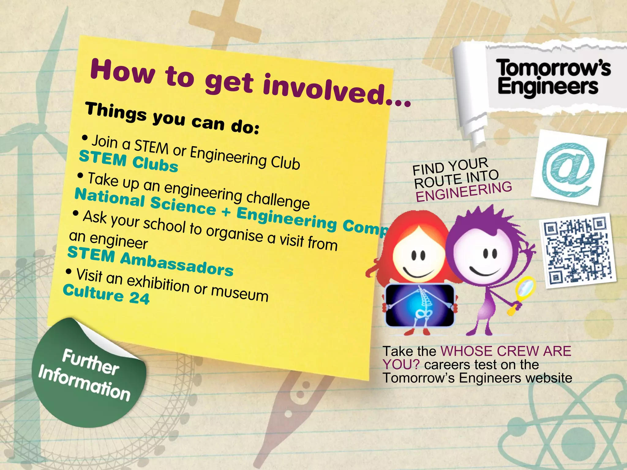 How to get involved…Things you can do:• Join a STEM or Engineering Club
STEM Clubs
• Take up an engineering challenge
National Science + Engineering Competition
• Ask your school to organise a visit from
an engineer
STEM Ambassadors• Visit an exhibition or museumCulture 24
FIND YOUR
ROUTE INTO
ENGINEERING
Take the WHOSE CREW ARE
YOU? careers test on the
Tomorrow’s Engineers website
 