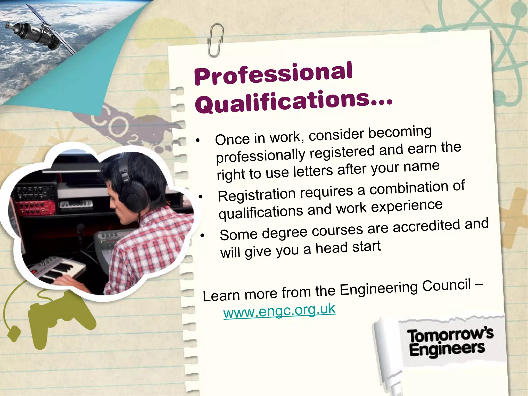 Professional
Qualifications…
• Once in work, consider becoming
professionally registered and earn the
right to use letters after your name
• Registration requires a combination of
qualifications and work experience
• Some degree courses are accredited and
will give you a head start
Learn more from the Engineering Council –
www.engc.org.uk
 
