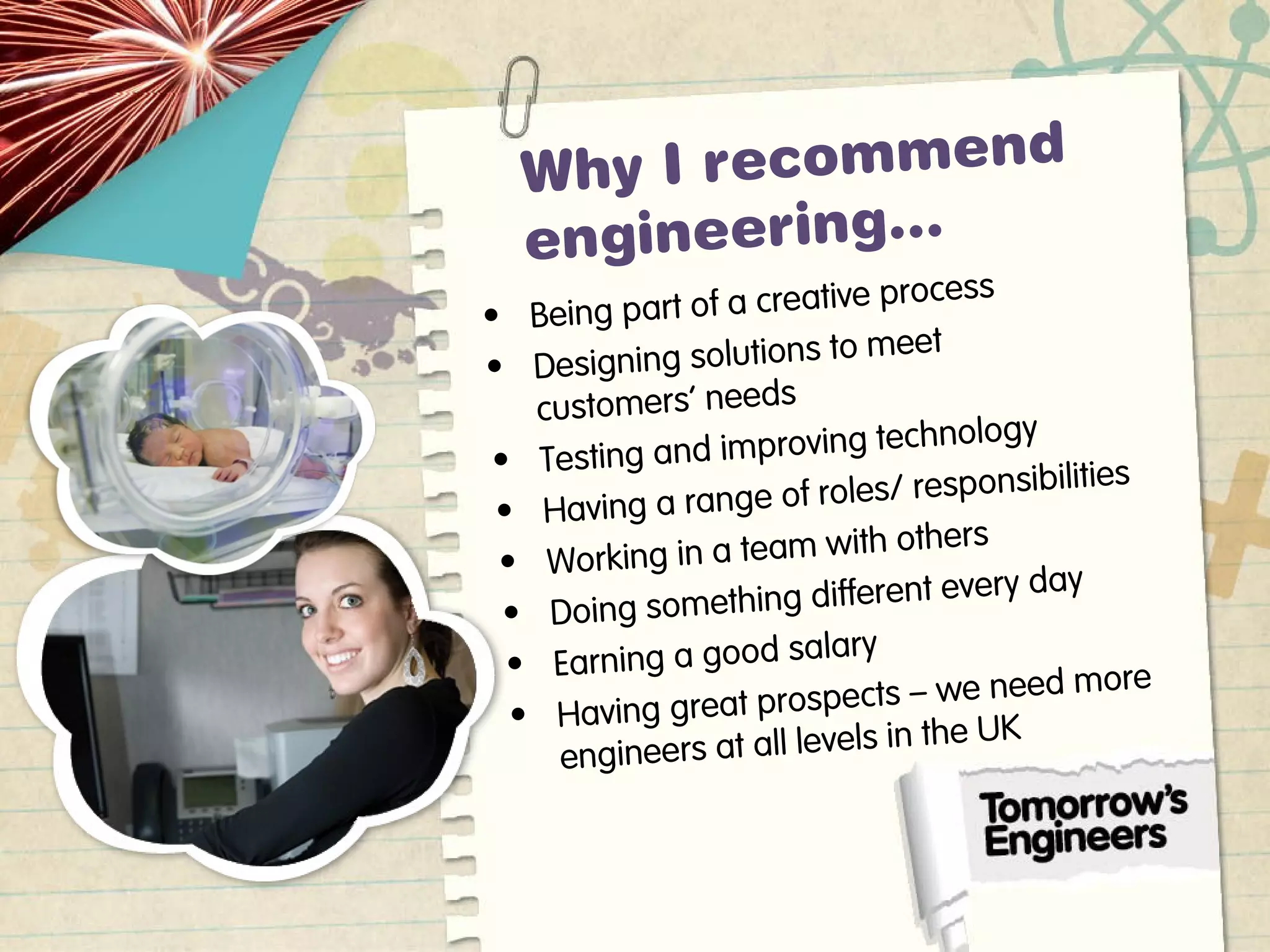 Why I recommend
engineering…
• Being part of a creative process
• Designing solutions to meet
customers’ needs
• Testing and improving technology
• Having a range of roles/ responsibilities
• Working in a team with others
• Doing something different every day
• Earning a good salary
• Having great prospects – we need more
engineers at all levels in the UK
 
