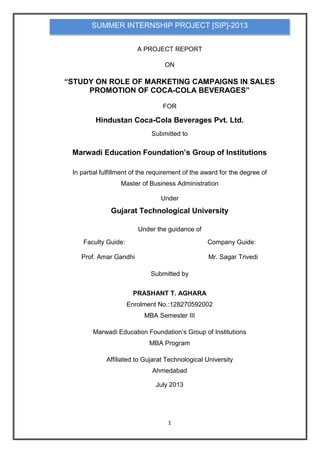 1
A PROJECT REPORT
ON
“STUDY ON ROLE OF MARKETING CAMPAIGNS IN SALES
PROMOTION OF COCA-COLA BEVERAGES”
FOR
Hindustan Coca-Cola Beverages Pvt. Ltd.
Submitted to
Marwadi Education Foundation’s Group of Institutions
In partial fulfillment of the requirement of the award for the degree of
Master of Business Administration
Under
Gujarat Technological University
Under the guidance of
Faculty Guide: Company Guide:
Prof. Amar Gandhi Mr. Sagar Trivedi
Submitted by
PRASHANT T. AGHARA
Enrolment No.:128270592002
MBA Semester III
Marwadi Education Foundation‟s Group of Institutions
MBA Program
Affiliated to Gujarat Technological University
Ahmedabad
July 2013
SUMMER INTERNSHIP PROJECT [SIP]-2013
 