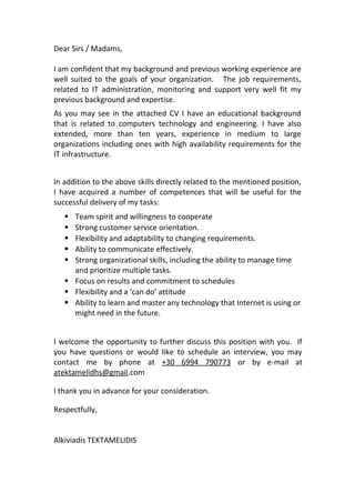 Dear Sirs / Madams, 
I am confident that my background and previous working experience are 
well suited to the goals of your organization. The job requirements, 
related to IT administration, monitoring and support very well fit my 
previous background and expertise. 
As you may see in the attached CV I have an educational background 
that is related to computers technology and engineering. I have also 
extended, more than ten years, experience in medium to large 
organizations including ones with high availability requirements for the 
IT infrastructure. 
In addition to the above skills directly related to the mentioned position, 
I have acquired a number of competences that will be useful for the 
successful delivery of my tasks: 
 Team spirit and willingness to cooperate 
 Strong customer service orientation. 
 Flexibility and adaptability to changing requirements. 
 Ability to communicate effectively. 
 Strong organizational skills, including the ability to manage time 
and prioritize multiple tasks. 
 Focus on results and commitment to schedules 
 Flexibility and a ‘can do’ attitude 
 Ability to learn and master any technology that Internet is using or 
might need in the future. 
I welcome the opportunity to further discuss this position with you. If 
you have questions or would like to schedule an interview, you may 
contact me by phone at +30 6994 790773 or by e-mail at 
atektamelidhs@gmail.com 
I thank you in advance for your consideration. 
Respectfully, 
Alkiviadis TEKTAMELIDIS 
