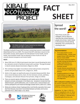 FACT
SHEET
Spread
the word!
The Kibale EcoHealth Project (KEP) has been conducting research in and around
Kibale National Park since 2005. The research that KEP undertakes is based on the
One Health concept, which explores the links between human health, animal
health, and ecosystem health. We are pleased to share results on risks of
zoonotic disease emergence and human health.
FACTS
1. About 20% (out of 1,240) of participants have been injured (breaking the skin)
by a domestic animal or had direct contact with a primate. This type of contact
is risky for zoonotic disease transmission. (Paige et al., 2014)
2. Men and boys have higher risk of direct contact with primates compared to
women and girls (Odds Ratio=3.57). (Paige et al., 2014)
3. Adults in the region are significantly aware of zoonotic diseases (p<0.05). Most
were concerned about worms, fever, flu from domestic animals, and Ebola,
monkeypox, and unknown illnesses from primates. (Paige et al 2015)
4. There are several species of whipworms and nodule worms that are shared
between primates and people in the Kibale area. Symptoms include diarrhea,
abdominal pain, painful defecation, and, in severe cases, rectal prolapse and
anemia (whipworm) and intestinal blockage (nodule worm). (Ghai et al., 2014)
5. Molecular evidence shows Cryptosporidium and Giardia, (parasites that cause
diarrheal disease), have been transmitted between primates and humans
(Johnston et al., 2010; Salyer, et al, 2012).
The Kibale EcoHealth Project hosted by the Kabarole
District Health Oﬃce welcomes you
Share these results with
colleagues. Discuss ideas for
reducing risky contact between
people and animals. Submit ideas
to the Zoonoses Priority Setting
Workshop. Your constituents are
counting on you!
UW Institute for Clinical and
Translational Research
UW ICTR
Recommendations:
 Encourage people to avoid
handling primates, instead, have
people contact UWA when they
discover dead wildlife
 Invite District Veterinary Staff to
provide training and education to
Village Health Workers on
prevention of disease from
domestic animals
 Include infection prevention and
control training for Village Health
Workers
 Establish guidelines for Village
Health Workers to trigger case
referral to Buhinga for isolation
and diagnostics
KEP is dedicated to building capacity
for research, education, and outreach
in disease ecology, community
wellbeing, and ecosystem health.
Contact us: Dr. Paige +1-206-321-
4855 or spaige@wisc.edu; Dr. Weny
g.wenyjones@yahoo.ca or 772-329-
318; Dr. Goldberg +1-608-890-2618
or tgoldberg@vetmed.wisc.edu
May 2015
 