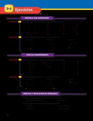Dibuja un ejemplo de una figura con cada tipo de simetría:
Ejercicios3–3
PRÁCTICA CON SUPERVISIÓN
Ver Ejemplo
Ver Ejemplo
Ver Ejemplo
Ver Ejemplo
1
1
2
2
Completa cada figura. La línea punteada es el eje de simetría.
Completa cada figura. La línea punteada es el eje de simetría.
Completa cada figura. El punto es el centro de rotación.
Completa cada figura. El punto es el centro de rotación.
1.	 2.	 3.	 4.	
8.	 9.	 10.	 11.	
5.	 de orden 4 6.	 de orden 6 7.	 de orden 7
12.	 de orden 4 13.	 de orden 8 14.	 de orden 2
PRÁCTICA INDEPENDIENTE
PRÁCTICA Y RESOLUCIÓN DE PROBLEMAS
15.	 simetría axial y de rotación 16.	 sin simetría
¿Cuántos ejes de simetría tienen las siguientes figuras?
17.	 cuadrado
18.	 rectángulo
19.	 triángulo equilátero
20.	 triángulo isósceles
88 
 