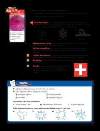 Repaso
Halla un contraejemplo que refute cada conjetura:
con
Ciencias Sociales
En Japón, las sombrillas y
los kimonos que exhiben
el emblema familiar
se usan en ocasiones
solemnes.
a.	 b.	 c.	
24.	 Razonamiento crítico Explica cuánto rotas cada parte para completar una
figura con simetría de rotación de orden n.
25.	 Escribe un problema Las banderas de señales se cuelgan de las líneas de
aparejo de los barcos. Escribe un problema sobre los tipos de simetría de las
banderas.
26.	 ¿Dónde está el error? Un estudiante afirma que todos los trapecios tienen
simetría axial. ¿Qué error cometió? Da ejemplos que apoyen su respuesta.
27.	 Escríbelo Describe cómo podrías usar una reflexión para crear una figura con
simetría axial.
Kage Asa no ha Maru ni shichiyo Nito Nami
21.	 Cualquier figura que tenga simetría axial tiene también simetría de rotación.
22.	 Todos los pentágonos tienen simetría axial.
23.	 Ciencias Sociales Los emblemas familiares llamados ka–mon se usan en
Japón desde hace muchos siglos. Copia cada emblema en tu cuaderno. Describe
la simetría y dibuja los ejes de simetría o el centro de rotación.
28.	 Desafío La bandera de Suiza tiene 180° de simetría
de rotación. Identifica por lo menos otros tres
países que tengan banderas con 180° de simetría de
rotación.
29.	 Dibuja una figura que tenga simetría axial y de rotación.
30.	 ¿Qué figura tiene 90° de simetría de rotación?
	 A pentágono regular	 C hexágono regular
	 B cuadrado		 D heptágono regular
31.	 20 plátanos a $ 4 400 32.	 496 kilómetros en 16 horas 33.	 20 gramos a $3 200
34.	 35.	 36.	 37.	
Encuentra el valor para cada unidad:
En las siguientes figuras hay simetrías de rotación, halla el orden en cada caso.
Capítulo 3  89
 