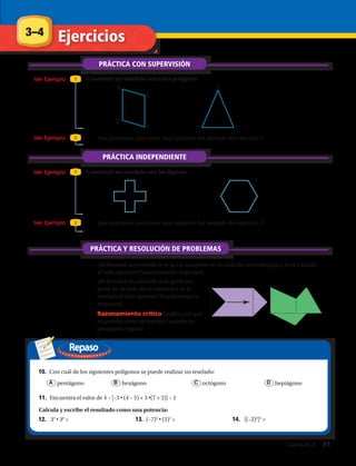Repaso
Construye un teselado con cada polígono:
Construye un teselado con las figuras:
Q
R
S
T P
Q
R
3–4 Ejercicios
1.	 2.	
3.	 Usa rotaciones para crear una variación del teselado del ejercicio 1.
PRÁCTICA CON SUPERVISIÓN
Ver Ejemplo
Ver Ejemplo
Ver Ejemplo
Ver Ejemplo
1
1
2
2
7.	 ¿Se formará un teselado si se quita una parte de un lado de un rectángulo y se la traslada
al lado opuesto? Fundamenta tu respuesta.
PRÁCTICA INDEPENDIENTE
4.	 5.	
Calcula y escribe el resultado como una potencia:
6.	 Usa rotaciones para crear una variación del teselado del ejercicio 5.
PRÁCTICA Y RESOLUCIÓN DE PROBLEMAS
8.	 ¿Se formará un teselado si se quita una
parte de un lado de un trapecio y se la
traslada al lado opuesto? Fundamenta tu
respuesta.
9.	 Razonamiento crítico Explica por qué
no puedes crear un teselado usando un
pentágono regular.
10.	 Con cuál de los siguientes polígonos se puede realizar un teselado:
	 A pentágono	 B hexágono 	 C octógono		 D heptágono
11.	 Encuentra el valor de 4 – [–3 • (4 – 5) + 3 •(7 + 2)] – 1
12.	 35
• 38
= 13.	 (–7)3
• (5)3
= 14.	 [(–2)3
]5
=
Capítulo 3  91
 