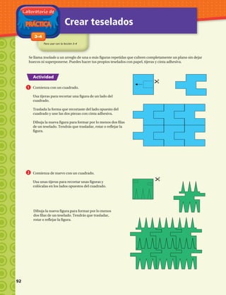 PRÁCTICA
Laboratorio de
Crear teselados
Para usar con la lección 3–4
1-83–4
Actividad
Se llama teselado a un arreglo de una o más figuras repetidas que cubren completamente un plano sin dejar
huecos ni superponerse. Puedes hacer tus propios teselados con papel, tijeras y cinta adhesiva.
Comienza con un cuadrado.
Usa tijeras para recortar una figura de un lado del
cuadrado.
Traslada la forma que recortaste del lado opuesto del
cuadrado y une las dos piezas con cinta adhesiva.
Dibuja la nueva figura para formar por lo menos dos filas
de un teselado. Tendrás que trasladar, rotar o reflejar la
figura.
1
2 Comienza de nuevo con un cuadrado.
Usa unas tijeras para recortar unas figuras y
colócalas en los lados opuestos del cuadrado.
Dibuja la nueva figura para formar por lo menos
dos filas de un teselado. Tendrás que trasladar,
rotar o reflejar la figura.
92 
 