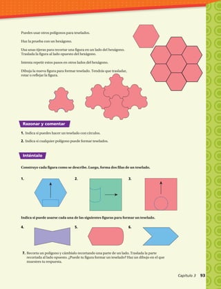 Razonar y comentar
Inténtalo
Puedes usar otros polígonos para teselados.
Haz la prueba con un hexágono.
Usa unas tijeras para recortar una figura en un lado del hexágono.
Traslada la figura al lado opuesto del hexágono.
Intenta repetir estos pasos en otros lados del hexágono.
Dibuja la nueva figura para formar teselado. Tendrás que trasladar,
rotar o reflejar la figura.
1.	Indica si puedes hacer un teselado con círculos.
2.	Indica si cualquier polígono puede formar teselados.
Construye cada figura como se describe. Luego, forma dos filas de un teselado.
Indica si puede usarse cada una de las siguientes figuras para formar un teselado.
7.	Recorta un polígono y cámbialo recortando una parte de un lado. Traslada la parte
recortada al lado opuesto. ¿Puede tu figura formar un teselado? Haz un dibujo en el que
muestres tu respuesta.
1.	 2.	 3.	
4.	 5.	 6.	
Capítulo 3  93
 