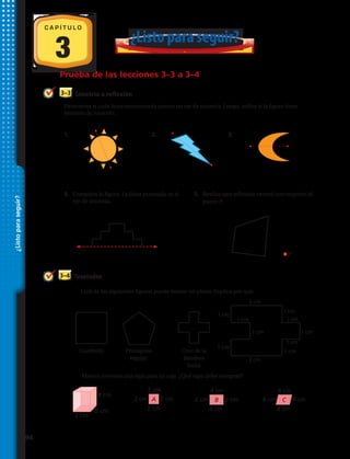 3
C A P Í T U L O
¿Listo para seguir?
Prueba de las lecciones 3–3 a 3–4
¿Listoparaseguir?
3 cm
3 cm
1 cm
1 cm 1 cm
1 cm
1 cm
1 cm
1 cm
1 cm
1 cm
4 cm
2 cm
2 cm
2 cm
2 cm
2 cm2 cm A
4 cm
4 cm
2 cm2 cm B
4 cm
4 cm
4 cm4 cm C
3–4 Teselados
6.	Cuál de las siguientes figuras puede teselar un plano. Explica por qué.
Cuadrado Pentágono
regular
Cruz de la
Bandera
Suiza
7.	 Marcos necesita una tapa para su caja. ¿Qué tapa debe comprar?
Determina si cada línea entrecortada parece un eje de simetría. Luego, indica si la figura tiene
simetría de rotación.
Simetría o reflexión3–3
1.	 	 2.	 	 3.	
4.	 Completa la figura. La línea punteada es el
eje de simetría.
5.	 Realiza una reflexión central con respecto al
punto P.
2
؊2 O 2 4
؊2
y
x
A
B
CD
A
B
C
2
4
؊4
؊2
O 2
y
x
2
4
؊2 O 2 4
؊2
y
x
A
B
C
4
؊2 O 2
؊2
y
x
A B
CD
1. Halla q. 2. Halla r. 3. Halla s.
Transformaciones
Representa gráficamente cada traslación.
4. 2 unidades hacia la derecha 5. 4 unidades hacia la izquierda
y 3 unidades hacia abajo y 1 unidad hacia arriba
Representa gráficamente cada transformación.
6. reflexión sobre el eje x 7. rotación de 180° alrededor
del origen
Simetría
8. Completa la figura. La línea 9. Completa la figura con una simetría
entrecortada es el eje de simetría. de rotación de orden 4. El punto es el
centro de rotación.
7-77-7
7-87-8
376 Capítulo 7 Fundamentos de geometría
¿Listoparaseguir?
MSM810SE_c07_376_376_SP.indd 376 6/26/09 12:06
P
94 
 