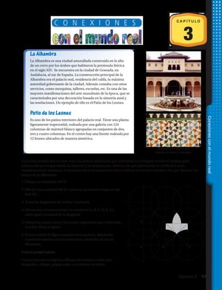 La Alhambra
La Alhambra es una ciudad amurallada construida en lo alto
de un cerro por los árabes que habitaron la península ibérica
en el siglo XIV. Se encuentra en la ciudad de Granada, en
Andalucía, al sur de España. La construcción principal de la
Alhambra era el palacio real, residencia del califa, la máxima
autoridad gobernante de la ciudad. Además contaba con otros
servicios, como mezquitas, talleres, escuelas, etc. Es una de las
mayores manifestaciones del arte musulmán de la época, que se
caracterizaba por una decoración basada en la simetría axial y
las teselaciones. Un ejemplo de ello es el Patio de los Leones.
Patio de los Leones
Es uno de los patios interiores del palacio real. Tiene una planta
ligeramente trapezoidal, rodeada por una galería con 124
columnas de mármol blanco agrupadas en conjuntos de dos,
tres y cuatro columnas. En el centro hay una fuente rodeada por
12 leones ubicados de manera simétrica.
3
C A P Í T U L O
1.	Dibuja un cuadrado ABCD.
2.	Dibuja otro cuadrado BCEF simétrico al anterior respecto del
lado BC.
3.	Traza las diagonales de ambos cuadrados.
4.	Dibuja seis circunferencias con centro en A, B, C, D, E, F y
radio igual a la mitad de la diagonal.
5.	Dibuja los cuatro arcos y los cuatro segmentos que conforman
el avión. Pinta la figura.
6.	Puedes repetir la figura cuantas veces quieras, dibujando
cuadrados simétricos a los anteriores, alrededor de los ya
dibujados.
Teselación en un muro interior.
Patio de los Leones. La Alhambra.
C
B E
FD
A
Como has podido leer en este texto, los árabes andalusíes que habitaban en la España medieval sentían gran
admiración por la geometría, la simetría y las traslaciones, admiración que plasmaban en edificios y otras
manifestaciones artísticas. A continuación te mostraremos cómo realizar un mosaico similar a los que decoran los
muros de la Alhambra:
Crea tu propio puzle.
Cuando ya seas un experto, dibuja este mosaico sobre una
fotografía o dibujo, pégalo sobre un cartón y recórtalo.
Conexionesconelmundoreal
Capítulo 3  95
 