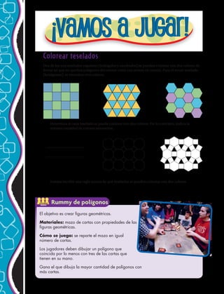 Colorear teselados
Dos de los tres teselados regulares (triángulos y cuadrados) se pueden colorear con dos colores de
forma tal que no queden polígonos del mismo color con aristas en común. Para el tercer teselado
(hexágonos), se necesitan tres colores.
1.	 Determina si cada teselado se puede colorear con dos colores. De lo contrario, indica la
mínima cantidad de colores necesarios.
2.	 Intenta escribir una regla acerca de qué teselados se pueden colorear con dos colores.
El objetivo es crear figuras geométricas.
Materiales: mazo de cartas con propiedades de las
figuras geométricas.
Cómo se juega: se reparte el mazo en igual
número de cartas.
Los jugadores deben dibujar un polígono que
coincida por lo menos con tres de las cartas que
tienen en su mano.
Gana el que dibuja la mayor cantidad de polígonos con
más cartas.
ACTIVIDAD
GRUPAL
Rummy de polígonos
96 
 