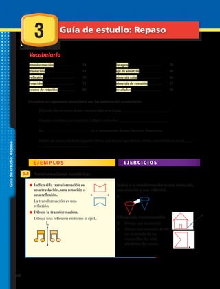 Vocabulario
Guíadeestudio:Repaso
Completa los siguientes enunciados con las palabras del vocabulario:
E J E M P L O S E J E R C I C I O S
Transformaciones isométricas3–1
transformación........................	 	 74
traslación.................................	 	 74
reflexión...................................	 	 74
rotación....................................	 	 74
centro de rotación...................	 	 80
imagen......................................	 	 78
eje de simetría..........................	 	 86
simetría axial...........................	 	 86
simetría de rotación................	 	 87
teselados...................................	 	 90
1.	 El punto fijo en torno al que rota una figura se llama ___________________________.
2.	 Cuando se realiza una rotación, la figura sufre una ___________________________ .
3.	 La ___________________________ es el movimiento de una figura en línea recta.
4.	 Cubrir un plano, sin dejar espacios libres, con figuras que tienen ciertas características es un _____
_______________________________ .
senóicamrofsnartalisacidnI
una traslación, una rotación o
una reflexión.
La transformación es una
reflexión.
.nóicamrofsnartalajubiD
Dibuja una reflexión en torno al eje L.
Indica si la transformación es una traslación,
una rotación o una reflexión.
5.
Dibuja cada transformación.
6. Dibuja una traslación.
7. Dibuja una rotación de 90°
en el sentido de las
manecillas del reloj
alrededor del punto.
C A P Í T U L O
3 Guía de estudio: Repaso
L t
98 
 