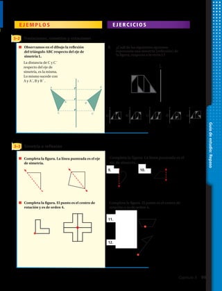 Guíadeestudio:Repaso
E J E M P L O S E J E R C I C I O S
3–2
3–3
Traslaciones, simetrías y rotaciones
Simetría o reflexión
Observamos en el dibujo la reflexión
del triángulo ABC respecto del eje de
simetría L.
La distancia de C y C´
respecto del eje de
simetría, es la misma.
Lo mismo sucede con
A y A´ ,B y B´ .
Representa
gráficamente cada
transformación
del triángulo DEF.
25. reflexión sobre el eje y
26. traslación de 1 unidad hacia la izquierda
y 3 unidades hacia arriba
27. rotación de 180º alrededor de (0, 0)
28. rotación de 90º en el sentido de las
manecillas del reloj alrededor de (0, 0)
leseadatrocertneaenílaL.arugifalatelpmoC
eje de simetría.
Completa la
figura. El punto
es el centro
Completa la figura. La línea punteada es el
eje de simetría.
29. 30.
Completa la figura. El punto es el centro de
rotación.
31. orden 2
Observamos en el dibujo la reflexión
del triángulo ABC respecto del eje de
simetría L.
La distancia de C y C´
respecto del eje de
simetría, es la misma.
Lo mismo sucede con
A y A´ ,B y B´ .
Representa
gráficamente cada
transformación
del triángulo DEF.
25. reflexión sobre el eje y
26. traslación de 1 unidad hacia la izquierda
y 3 unidades hacia arriba
27. rotación de 180º alrededor de (0, 0)
28. rotación de 90º en el sentido de las
manecillas del reloj alrededor de (0, 0)
leseadatrocertneaenílaL.arugifalatelpmoC
eje de simetría.
Completa la
figura. El punto
es el centro
Completa la figura. La línea punteada es el
eje de simetría.
29. 30.
Completa la figura. El punto es el centro de
rotación.
31. orden 2
Observamos en el dibujo la reflexión
del triángulo ABC respecto del eje de
simetría L.
La distancia de C y C´
respecto del eje de
simetría, es la misma.
Lo mismo sucede con
A y A´ ,B y B´ .
Representa
gráficamente cada
transformación
del triángulo DEF.
25. reflexión sobre el eje y
26. traslación de 1 unidad hacia la izquierda
y 3 unidades hacia arriba
27. rotación de 180º alrededor de (0, 0)
28. rotación de 90º en el sentido de las
manecillas del reloj alrededor de (0, 0)
leseadatrocertneaenílaL.arugifalatelpmoC
eje de simetría.
Completa la
figura. El punto
es el centro
Completa la figura. La línea punteada es el
eje de simetría.
29. 30.
Completa la figura. El punto es el centro de
rotación.
31. orden 2
9.
8.
11.	 En 90º
12.	 En 180°
10.
Completa la figura. El punto es el centro de
rotación y es de orden 4.
Completa la figura. El punto es el centro de
rotación y es de orden 4.
Completa la figura. La línea punteada es el eje
de simetría.
vamos en el dibujo la reflexión
ángulo ABC respecto del eje de
ía L.
ancia de C y C´
to del eje de
ía, es la misma.
mo sucede con
,B y B´ .
Representa
gráficamente cada
transformación
del triángulo DEF.
25. reflexión sobre el eje y
26. traslación de 1 unidad hacia la izquierda
y 3 unidades hacia arriba
27. rotación de 180º alrededor de (0, 0)
28. rotación de 90º en el sentido de las
manecillas del reloj alrededor de (0, 0)
leseadatrocertneaenílaL.arugifalate
simetría.
eta la
El punto
entro
Completa la figura. La línea punteada es el
eje de simetría.
29. 30.
Completa la figura. El punto es el centro de
rotación.
31. orden 2
L
’
’
’
Observamos en el dibujo la reflexión
del triángulo ABC respecto del eje de
simetría L.
¿Cuál de las siguientes opciones
representa una simetría (reflexión) de
la figura, respecto a la recta L?
La distancia de C y C´
respecto del eje de
simetría, es la misma.
Lo mismo sucede con
A y A´, B y B´ .
L
L L L L L
a) b) c) d) e)
A A
B B
C C
Capítulo 3  99
 