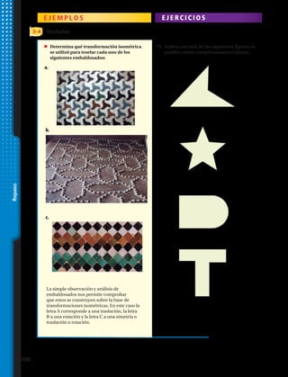 E J E M P L O S E J E R C I C I O S
La simple observación y análisis de
embaldosados nos permite comprobar
que estos se construyen sobre la base de
transformaciones isométricas. En este caso la
letra A corresponde a una traslación, la letra
B a una rotación y la letra C a una simetría o
traslación o rotación.
3–4 Teselados
	 Determina qué transformación isométrica
se utilizó para teselar cada uno de los
siguientes embaldosados:
Indica con cuál de las siguientes figuras es
posible cubrir completamente el plano.
a.	
a.	
b.	
b.	
c.	
c.	
d.	
13.
Repaso
100 
 