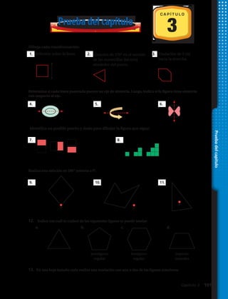 Dibuja cada transformación:
11. Reflexión sobre la línea. 12. 13.
Determina si cada línea entrecortada parece un eje de simetría. Luego, indica si la figura tiene
simetría de rotación:
14. 15. 16.
Decide si las figuras de cada par son congruentes. Si no lo son, explica por qué:
17. 18.
Identifica un posible patrón y úsalo para dibujar la figura que sigue:
19. 20.
Rotación de 270° en el sentido
de las manecillas del reloj
alrededor del punto.
Traslación de 3 cm
hacia la derecha.
3
C A P Í T U L O
Prueba del capítulo
Dibuja cada transformación:
11. Reflexión sobre la línea. 12. 13.
Determina si cada línea entrecortada parece un eje de simetría. Luego, indica si la figura tiene
simetría de rotación:
14. 15. 16.
Decide si las figuras de cada par son congruentes. Si no lo son, explica por qué:
17. 18.
Identifica un posible patrón y úsalo para dibujar la figura que sigue:
19. 20.
Rotación de 270° en el sentido
de las manecillas del reloj
alrededor del punto.
Traslación de 3 cm
hacia la derecha.
Dibuja cada transformación:
11. Reflexión sobre la línea. 12. 13.
Determina si cada línea entrecortada parece un eje de simetría. Luego, indica si la figura tiene
simetría de rotación:
14. 15. 16.
Decide si las figuras de cada par son congruentes. Si no lo son, explica por qué:
17. 18.
Identifica un posible patrón y úsalo para dibujar la figura que sigue:
19. 20.
Rotación de 270° en el sentido
de las manecillas del reloj
alrededor del punto.
Traslación de 3 cm
hacia la derecha.
Dibuja cada transformación:
11. Reflexión sobre la línea. 12. 13.
Determina si cada línea entrecortada parece un eje de simetría. Luego, indica si la figura tiene
simetría de rotación:
14. 15. 16.
Decide si las figuras de cada par son congruentes. Si no lo son, explica por qué:
17. 18.
Identifica un posible patrón y úsalo para dibujar la figura que sigue:
19. 20.
Rotación de 270° en el sentido
de las manecillas del reloj
alrededor del punto.
Traslación de 3 cm
hacia la derecha.
1.
4.
9.
a. c.b. d.
7. 8.
5.
10.
6.
11.
2. 3.
12.	 Indica con cuál (o cuáles) de las siguientes figuras se puede teselar:
13.	 En una hoja tamaño carta realiza una teselación con una o dos de las figuras anteriores.
Determina si cada línea punteada parece un eje de simetría. Luego, indica si la figura tiene simetría
con respecto al eje.
Realiza una rotación en 180º entorno a P:
PP
P
pentágono
regular
hexágono
regular
trapecio
isósceles
Pruebadelcapítulo
Capítulo 3  101
 